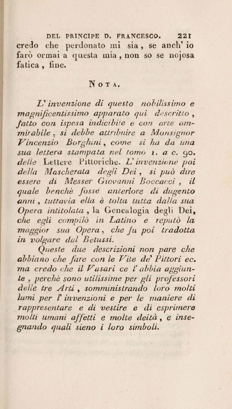 credo che perdonato mi sia, se aneli’ io farò ormai a questa mia , non so se nojosa fatica , fine. Nota. I? invenzione di questo nobilissimo e magnificentissimo apparato qui descritto , fatto con ispesa indicibile e con arte am¬ mirabile , si debbe attribuire a Monsignor Viricenzio Borghi ni, come si ha da una sua lettera stampata nel tomo i. a c. 90. delle Lettere Pittoriche. V invenzione poi della Mascherata degli Dei, si può due essere di Messer Giovanni Boccacci , il quale benché fosse anteriore di dugcrito armi , tuttavia ella è tolta tutta dalla sua Opera intitolata , la Genealogia degli Dei, che egli compilò in Latino e reputò la maggior sua Opera, che fu poi tradotta in volgare dal B e Lussi. Queste due descrizioni non pare che abbiano che fare con le Vite de* Pittori ec, ma credo che il Vasari ce i’ abbia aggiun¬ te , perchè sono utilissime per gli professori delle tre Arti , somministrando loro molti lumi per V invenzioni e per le maniere di rappresentare e di vestire e di esprimerò molti umani affetti e molte deità , e inse¬ gnando quali sieno i loro simboli.