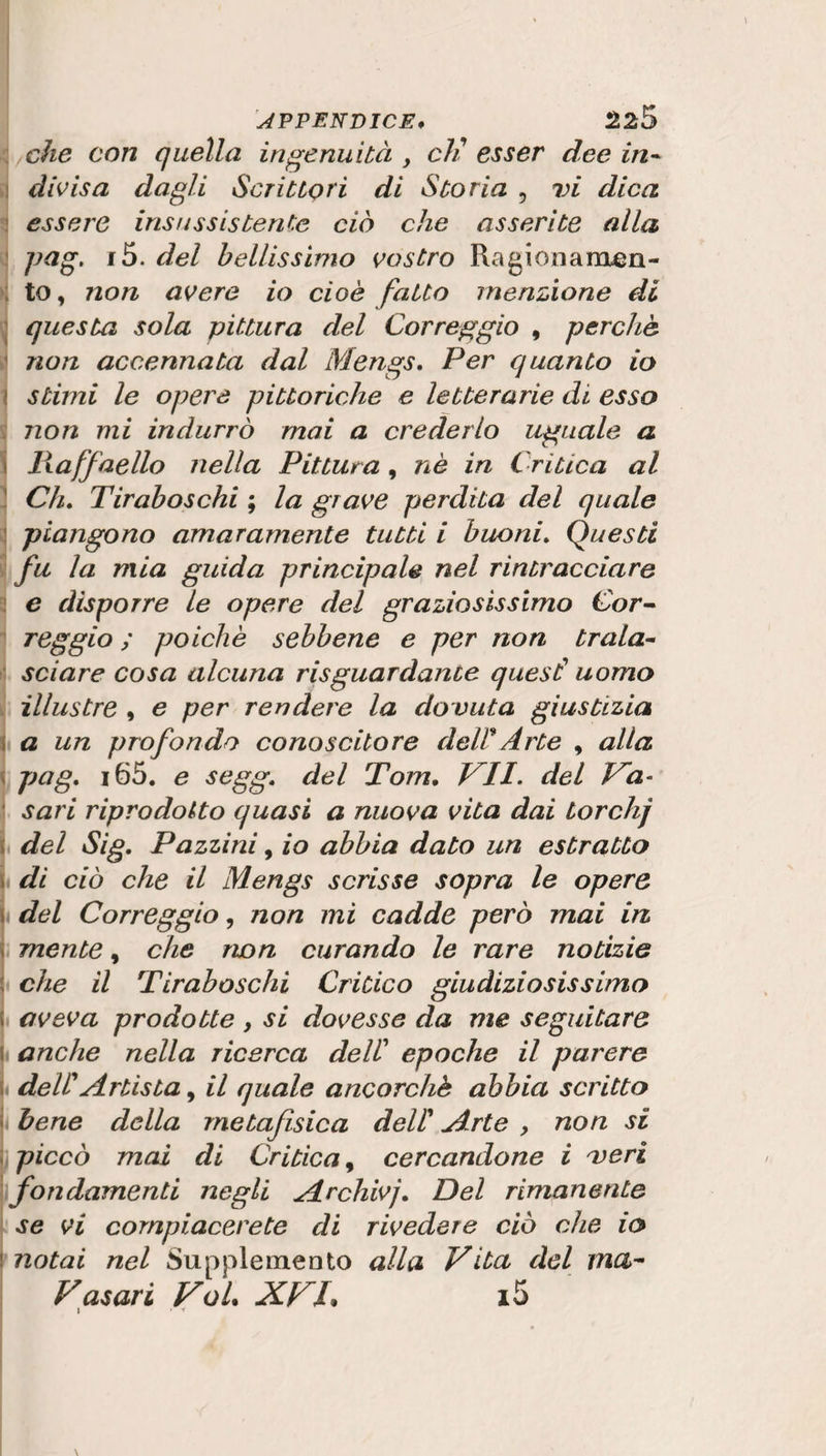 che con quella ingenuità , eli esser dee in- divisa dagli Scrittori di Storia , vi dica essere insussistente ciò che asserite alla pag. i5. del bellissimo vostro Ragionamen¬ to, non avere io cioè fatto menzione di questa sola pittura del Correggio , perchè non accennata dal Mengs. Per quanto io stimi le opere pittoriche e letterarie di esso non mi indurrò mai a crederlo uguale a Ilaffnello nella Pittura , nè in Critica al Ch. Tiraboschi ; la grave perdita del quale piangono amaramente tutti i buoni. Questi fu la mia guida principale nel rintracciare e disporre le opere del graziosissimo Cor¬ reggio ; poiché sebbene e per non trala¬ sciare cosa alcuna riguardante quest1 uomo illustre , e per rendere la do vuta giustizia a un profondo conoscitore deWArte , alla pag, i65. e segg. del rTom. VII. del Va¬ sari riprodotto quasi a nuova vita dai torchj del Sig. Pazzini, io abbia dato un estratto di ciò che il Mengs scrisse sopra le opere del Correggio, non mi cadde però mai in mente, che non curando le rare notizie : che il Tiraboschi Critico giudiziosissimo aveva prodotte , si dovesse da me seguitare anche nella ricerca dell’ epoche il parere deW Artista, il quale ancorché abbia scritto bene della metafisica dell1 Arte , non si i piccò mai di Critica, cercandone i veri Sfondamenti negli Archivj. Del rimanente se vi compiacerete di rivedere ciò che io notai nel Supplemento alla Vita del ma- Vasari VoL XVL i5 i • *