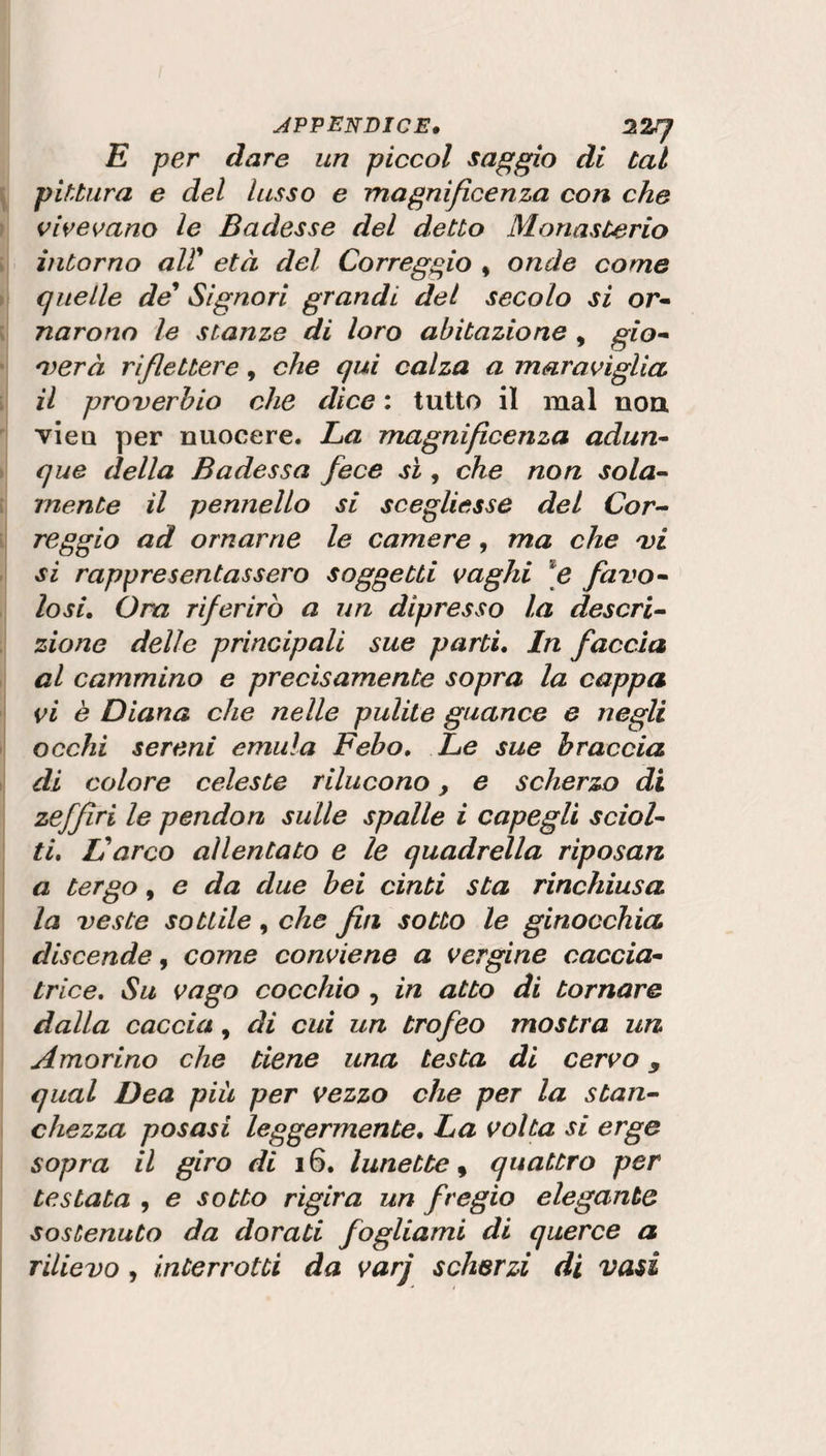 E per dare un piccol saggio di tal pittura e del lusso e magnificenza con che vivevano le Badesse del detto Monasterio intorno all' età del Correggio , onde come quelle de' Signori grandi del secolo si or- narono le stanze di loro abitazione , gio¬ verà riflettere, che qui calza a maraviglia il proverbio che dice : tutto il mal non vien per nuocere. La magnificenza adun¬ que della Badessa fece sì , che non sola¬ mente il pennello si scegliesse del Cor¬ reggio ad ornarne le camere , ma che vi si rappresentassero soggetti vaghi e favo¬ losi. Ora riferirò a un dipresso la descri¬ zione delle principali sue parti. In faccia al cammino e precisamente sopra la cappa vi è Diana che nelle pulite guance e negli occhi sereni emula Febo. Le sue braccia di colore celeste rilucono, e scherzo di zejfiri le pendon sulle spalle i capegli sciol¬ ti. Varco allentato e le quadrella riposati a tergo, e da due bei cinti sta rinchiusa la veste sottile, che fin sotto le ginocchia discende, come conviene a vergine caccia- trice. Su vago cocchio , in atto di tornare dalla caccia, di cui un trofeo mostra un Amorino che tiene una testa di cervo 9 qual Dea più per vezzo che per la stan¬ chezza posasi leggermente. La volta si erge sopra il giro di 16. lunette, quattro per testata , e sotto rigira un fregio elegante sostenuto da dorati fogliami di querce a rilievo y interrotti da varj scherzi di vasi