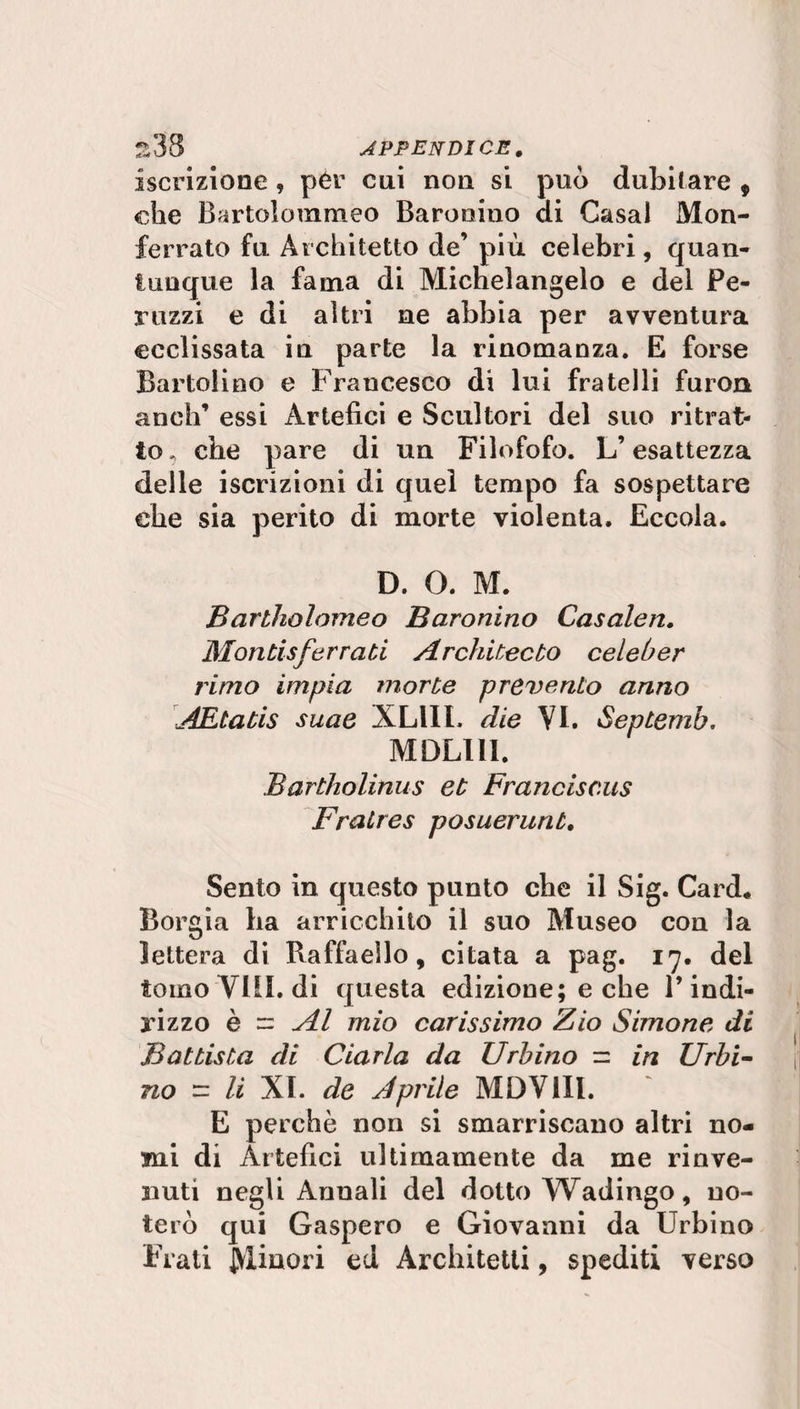 iscrizione , pér cui non si può dubitare , che Bartolotnraeo Barooino di Casal Mon¬ ferrato fu Architetto de’ più celebri, quan¬ tunque la fama di Michelangelo e del Pe¬ rii zzi e di altri ne abbia per avventura ©eclissata in parte la rinomanza. E forse Bartolino e Francesco di lui fratelli furori anch’ essi Artefici e Scultori del suo ritrat¬ to , che pare di un Filofofo. L’esattezza delle iscrizioni di quel tempo fa sospettare che sia perito di morte violenta. Eccola. D. O. M. Bartholomeo Baronino Casalen. Montisferrati Architecto celeber rimo impia morte prevento anno AEtatis suae A LUI, die VI. Septemb. MDLI1I. Bartholinus et Franciscus Fraùres posuerunt. Sento in questo punto che il Sig. Card* Borgia ha arricchito il suo Museo con la lettera di Raffaello, citata a pag. 17. del tomo'Vili, di questa edizione; e che l’indi¬ rizzo è = Al mio carissimo Zio Simone di Battista di Ciarla da Urbino — in Urbi¬ no = li XI. de Aprile MDV1II. E perchè non si smarriscano altri no¬ mi di Artefici ultimamente da me rinve¬ nuti negli Annali del dotto Wadingo, no¬ terò qui Gaspero e Giovanni da Urbino Frati Minori ed Architetti, spediti verso