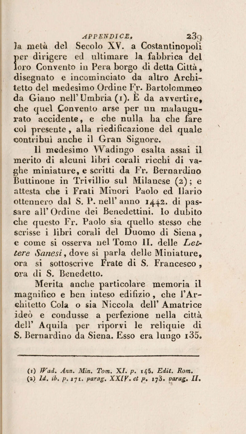 }a metà del Secolo XV. a Costantinopoli f»er dirigere ed ultimare la fabbrica del oro Convento in Pera borgo di detta Città, disegnato e incominciato da altro Archi¬ tetto del medesimo Ordine Fr. Bartolommeo da Giano nell’ Umbria (i). E da avvertire, che quel Convento arse per un malaugu¬ rato accidente, e che nulla ha che fare coi presente , alla riedificazione del quale contribuì anche il Gran Signore. 11 medesimo Wadingo esalta assai il merito di alcuni libri corali ricchi di va¬ ghe miniature, e scritti da Fr. Bernardino Buttinone in Trivillio sul Milanese (2) ; e attesta che i Frati Minori Paolo ed Ilario ottennero dal S. P. nell’ anno 1442. di pas¬ sare all’ Ordine dei Benedettini, lo dubito che questo Fr. Paolo sia quello stesso che scrisse i libri corali del Duomo di Siena , c come si osserva nel Tomo li. delle Let¬ tere danesi, dove si parla, delle Miniature, ora si sottoscrive Frate di S. Francesco , ora di S. Benedetto. Merita anche particolare memoria il magnifico e ben inteso edilìzio , che J’Ar- cliitetto Cola o sia Niccola dell’ Amatrice ideò e condusse a perfezione nella città deli’ Aquila per riporvi le reliquie di S. Bernardino da Siena. Esso era lungo i35. (r) IVad. Ann. Min. Tom. XI. p. 145. Edit. Rom. (a) ld. ib. p. 171. parag. XXIV. et f>» 173. parag. II.