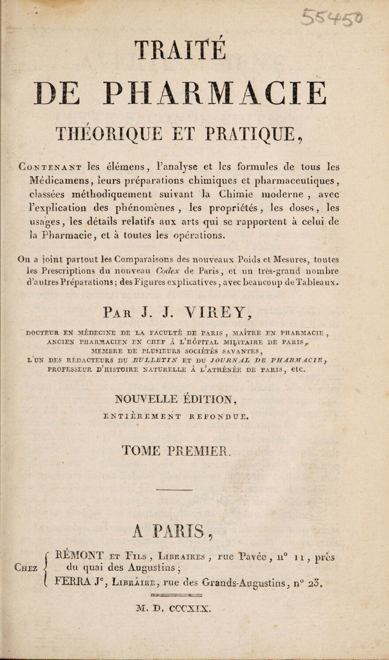 r TRAITÉ DE PHARMACIE THÉORIQUE ET PRATIQUE, Contenant les élémens, l’analyse et les formules de tous les Médicamens, leurs préparations chimiques et pharmaceutiques, classées méthodiquement suivant la Chimie moderne , avec l’explicatiou des phénomènes , les propriétés, les doses, les usages, les détails relatifs aux arts qui se rapportent à celui de la Pharmacie, et à toutes les opérations. On a joint partout les Comparaisons des nouveaux Poids et Mesures, toutes les Prescriptions du nouveau Codex de Paris, et un très-grand nombre d’autres Préparations; des Figures explicatives, avec beaucoup deTabieaux. Par J. J. VIREY, DOCTEUR EN MÉDECINE DE DA FACULTÉ DE PARIS , MAITRE EN PHARMACIE , ANCIEN PHARMACIEN EN CHEF À l’hÔpITAL MILITAIRE DE PARIS^ MEMBRE DE PLUSIEURS SOCIÉTÉS SAVANTES, l’un des RÉDACTEURS DU BULLETIN ET DU JOURNAL I)E PHARMACIE, PROFESSEUR d’hISTOIRE NATURELLE À l’ATHÉNÉE DE P.ARIS, elC. NOUVELLE ÉDITION, ENTIÈREMENT REFONDUE. TOME PREMIER. A PARIS, RÉMONT ET Fies, Libraires, me Pavée, ii° ii, près du quai des Augustins j FERRA J®, Libraire , rue des Grands-Augustins, i>° 23,