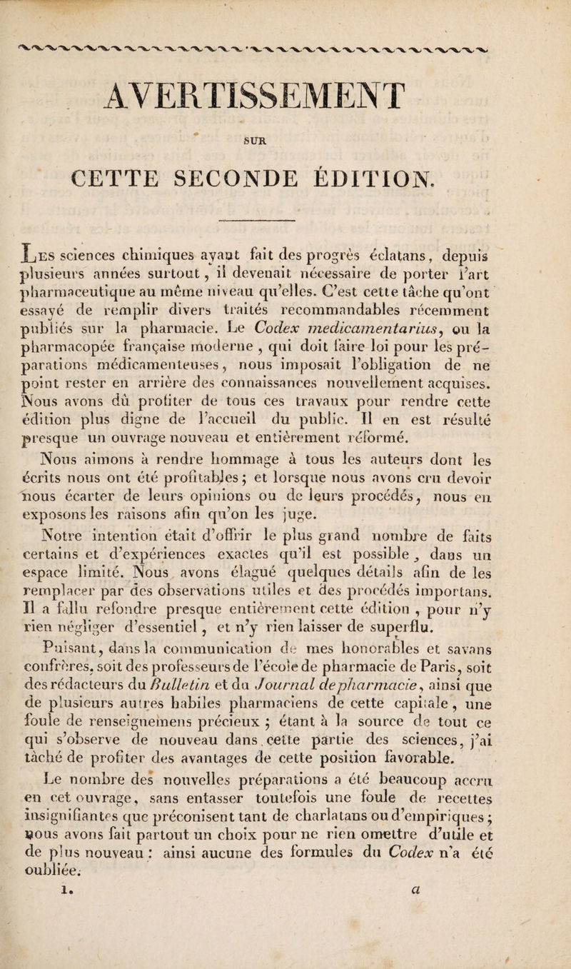 AVERTISSEMENT SUR CETTE SECONDE ÉDITION. Les sciences chimiques ayaut fait des progrès éclatans, depuis plusieurs années surtout, il devenait nécessaire de porter Part pharmaceutique au même niveau qu’elles. C’est cette tâche qu’ont essayé de remplir divers traités recommandables récemment publiés sur la pharmacie. Le Codex medicamentarius^ ou la pharmacopée française moderne , qui doit faire loi pour les pré¬ parations médicamenteuses, nous imposait l’obligation de ne point rester en arrière des connaissances nouvellement acquises. Nous avons dû proliter de tous ces travaux pour rendre cette édition plus digne de l’accueil du public. Il en est résulté presque un ouvrage nouveau et entièrement réformé. Nous aimons à rendre hommage à tous les auteurs dont les écrits nous ont été profitabjes; et lorsque nous avons cru devoir Mous écarter de leurs opinions ou de leurs procédés, nous en exposons les raisons afin qu’on les juge. Notre intention était d’offrir le plus grand nombre de faits certains et d’expériences exactes qu’il est possible ^ dans un espace limité. Nous avons élagué quelques détails afin de les remplacer par des observations utiles et des procédés importans. Il a fallu refondre presque entièrement cette édition , pour û’y rien négliger d’essentiel, et rdy rien laisser de superflu. Puisant, dans la communication de mes honorables et savans confrères, soit des professeurs de l’école de pharmacie de Paris, soit des rédacteurs du Bulletin et du Journal de pharmacie ^ ainsi que de plusieurs autres habiles pharmaciens de cette capitale, une foule de renseignemens précieux j étant à la source de tout ce qui s’observe de nouveau dans.c^tte partie des sciences, j’ai taché de profiter des avantages de cette position favorable. Le nombre des nouvelles préparations a été beaucoup accru en cet ouvrage, sans entasser toutefois une foule de recettes iixsignifiantes que préconisent tant de charlatans ou d’empiriques ; tjous avons fait partout un choix pour ne rien omettre d’utile et de p] us nouveau : ainsi aucune des formules du Codex été oubliée; 1. a