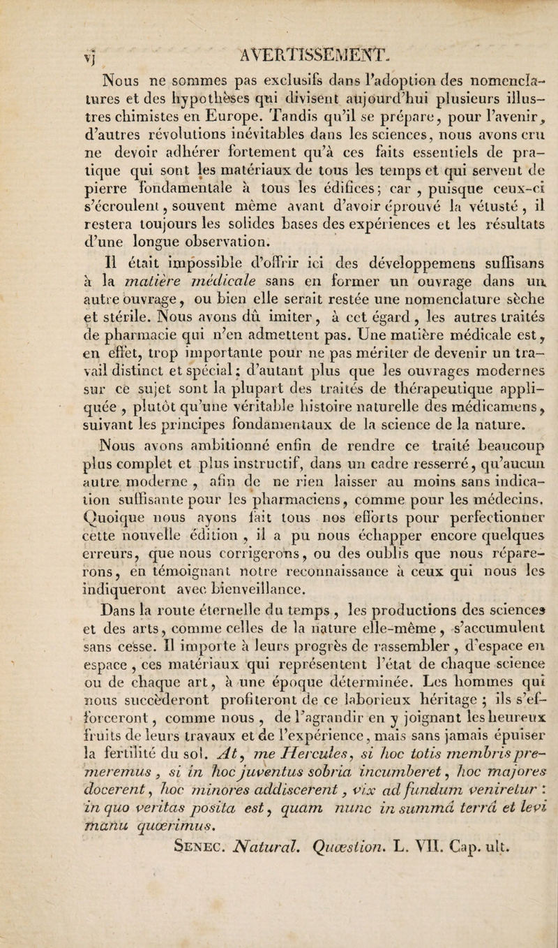 Nous ne sommes pas exclusifs dans Fadoption des nomencla¬ tures et des hypothèses qui divisent aujourdTui plusieurs illus¬ tres chimistes en Europe. Tandis qu’il se prépare^ pour l’avenir, d’autres révolutions inévitables dans les sciences, nous avons cru ne devoir adhérer fortement qu’à ces faits essentiels de pra¬ tique qui sont les matériaux de tous les temps et qui servent de pierre fondamentale à tous les édifices; car , puisque ceux-ci s’écroulent 5 souvent même avant d’avoir éprouvé la vétusté, il restera toujours les solides bases des expériences et les résultats d’une longue observation. Il était impossible d’olfrir ici des développemeus suffisans a la matière médicale sans en former un ouvrage dans uii autre ouvrage, ou bien elle serait restée une nomenclature sèche et stérile. Nous avons dû imiter, à cet égard , les autres traités de pharmacie qui n’en admettent pas. Une matière médicale est y en effet, trop importante pour ne pas mériter de devenir un tra¬ vail distinct et spécial; d’autant plus que les ouvrages modernes sur ce sujet sont la plupart des traités de thérapeutique appli¬ quée , plutôt qu’une véritable histoire naturelle des médicamens, suivant les principes fondamentaux de la science de la nature. Nous avons ambitionné enfin de rendre ce traité beaucoup plus complet et plus instructif, dans un cadre resserré, qu’aucun autre moderne , afin de ne rien laisser au moins sans indica¬ tion suffisante pour les pharmaciens, comme pour les médecins. Quoique nous ayons lait tous nos efforts pour perfectionner cette nouvelle édition , il a pu nous échapper encore cjuelques erreurs, que nous corrigerons, ou des oublis que nous répare¬ rons, en témoignant notre reconnaissance à ceux qui nous les indiqueront avec bienveillance. Dans la route éternelle du temps , les productions des science» et des arts, comme celles de la nature elle-même, s’accumulent sans cesse. Il importe à leurs progrès de rassembler, d’espace en espace , ces matériaux qui représentent l’état de chaque science ou de chaque art, k une époque déterminée. Les hommes qui nous succéderont profiteront de ce laborieux héritage ; ils s’ef¬ forceront , comme nous , de Tagrandir en y joignant les heureux fruits de leurs travaux et de l’expérience, mais sans jamais épuiser la fertilité du soi. At^ me Hercules, si hoc totis memhrispre- meremus , si in hoc juventus sohrla incumheret, hoc majores docerent, hoc minores addiscerent, vix ad fundum veniretur : inquo veritas posita est y quam mine insummâ terra et levi manu quœrimus,