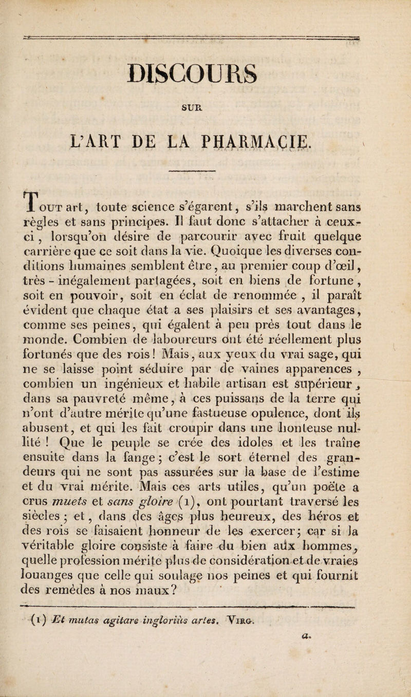DISCOURS SUPe L’ART DE LA PHARMA.ÇIS:. Tout art, toute science s’égarent, s’ils marchent sans règles et sans principes. Il faut donc s’attacher à ceux- ci , lorsqu’on désire de parcourir avec fruit quelque carrière que ce soit dans la vie. Quoique les diverses con¬ ditions humaines semblent être, au premier coup d’œil, très - inégalement partagées, soit en biens de fortune, soit en pouvoir, soit en éclat de renommée , il paraît évident que chaque état a ses plaisirs et ses avantages, comme ses peines, qui égalent à peu prés tout dans le monde. Combien de laboureurs ont été réellement plus fortunés que des rois! Mais, aux yeux du vrai sage, qui ne se laisse point séduire par de vaines apparences , combien un ingénieux et habile artisan est supérieur ^ dans sa pauvreté même, à ces puissans de la terre qqi n’ont d’autre mérite qu’une fastueuse opulence, dont abusent, et qui les fait croupir dans une honteuse nul¬ lité ! Que le peuple se crée des idoles et les traîne ensuite dans la fange 5 c’est le sort éternel des gran¬ deurs qui ne sont pas assurées sur la base de l’estime et du vrai mérite. Mais ces arts utiles, qu’un poète a crus muets et sans gloire ont pourtant traversé les siècles ; et, dans des âges plus heureux, des héros et des rois se faisaient honneur de les exercer j car si la véritable gloire consiste à faire du bien adx hommes, quelle profession mérite plus de considération et^de vraies louanges que celle qui soulage nos peines et qui fournit des remèdes à nos maux? (i) Et mutas agitare in^loriüs artes, Virg, a.