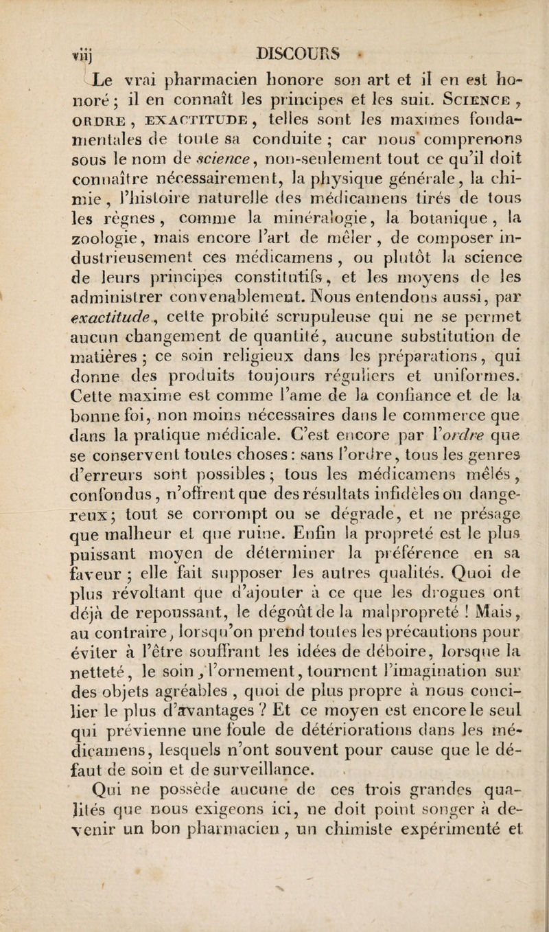 ni] DISCOUrxS Le vrai pharmacien honore son art et il en est ho¬ noré ; il en connaît les principes et les suit. Sciencb y ORDRE, EXACTITUDE, telles sont les maximes foncla- îiienlales de toute sa conduite; car nous'comprenons sous le nom de science y non-seulement tout ce qu’il doit connaître nécessairement, la physique générale, la chi¬ mie , l’histoire naturelle des médicamens tirés de tous les règnes , comme la minéralogie, la botanique, la zoologie, mais encore l’art de mêler, de composer in- dustrieusement ces médicamens , ou plutôt la science de leurs principes constitutifs, et les moyens de les administrer convenablement. Nous entendons aussi, par exactitude y cette probité scrupuleuse qui ne se permet aucun changement de quantité, aucune substitution de matières ; ce soin religieux dans les préparations, qui donne des produits toujours réguliers et uniformes. Cette maxime est comme i’ame de la confiance et de la bonne foi, non moins nécessaires dans le commerce que dans la pratique médicale. C’est encore par Xordre que se conservent toutes choses: sans l’ordre, tous les genres d’erreurs sont possibles ; tous les médicamens mêlés, confondus, n’offrent que des résultats infidèles ou dange¬ reux; tout se corrompt ou se dégrade, et ne présage que malheur et que ruine. Enfin la propreté est le plus puissant moyen de déterminer la préférence en sa faveur ; elle fait supposer les autres qualités. Quoi de plus révoltant que d’cijouter à ce que les drogues ont déjà de repoussant, le dégoût de la malpropreté ! Mais, au contraire^ lorsqu’on prend toutes les précautions pour éviter à l’être souffrant les idées de déboire, lorsque la netteté, le soin/l’ornement, tournent l’imagination sur des objets agréables , quoi de plus propre à nous conci¬ lier le plus d’.Tvantages ? Et ce moyen est encore le seul qui prévienne une foule de détériorations dans les mé- diçamens, lesquels n’ont souvent pour cause que le dé¬ faut de soin et de surveillance. Qui ne possède aucune de ces trois grandes qua¬ lités que nous exigeons ici, ne doit point songer à de¬ venir un bon pharmacien , un chimiste expérimenté et