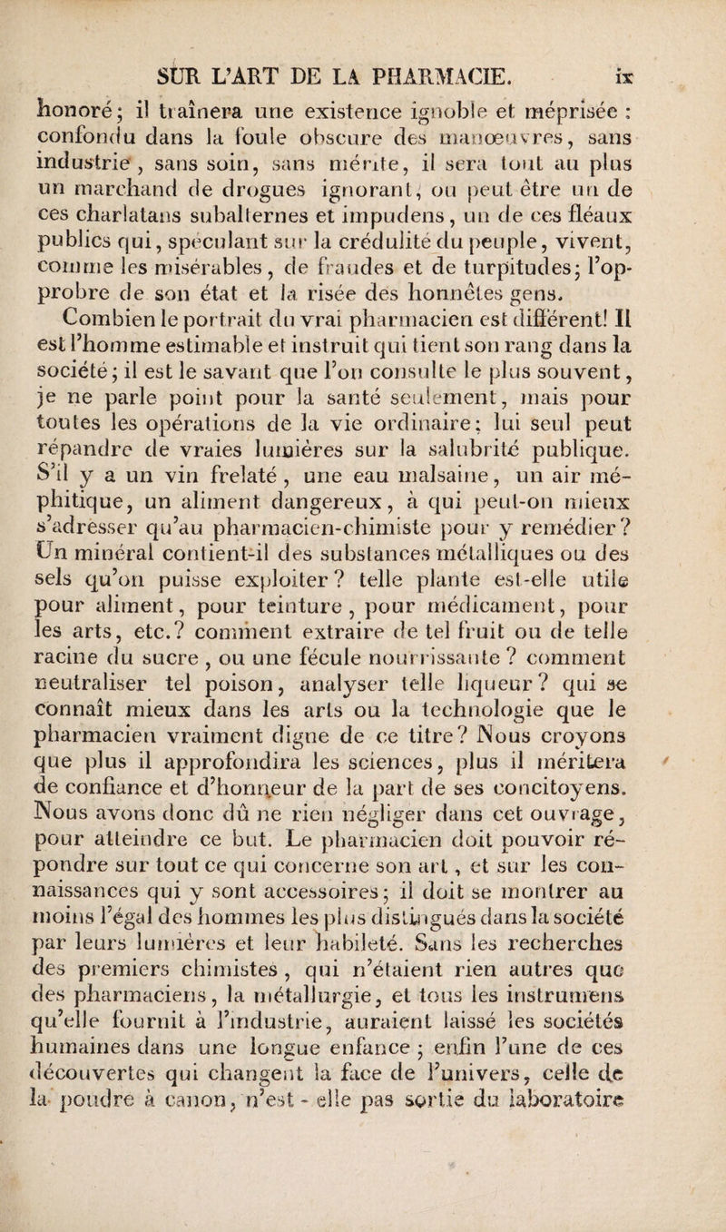 honoré; il traînera une existence ignoble et méprisée : confondu dans la foule obscure des manœuvres, sans industrie, sans soin, sans mérite, il sera tout au plus un marchand de drogues ignorant, ou peut être un de ces charlatans subalternes et impudens, un de ces fléaux publics qui, spéculant sur la crédulité du peuple, vivent, comme les nnsérables, de fraudes et de turpitudes; l’op¬ probre de son état et la risée des honnêtes gens. Combien le portrait du vrai pharmacien est diflérent! Il est l’homme estimable et instruit qui tient son rang dans la société; il est le savant que l’on consulte le plus souvent, je ne parle point pour la santé seulement, mais pour toutes les opérations de la vie ordinaire; lui seul peut répandre de vraies lumières sur la salubrité publique. S’il y a un vin frelaté , une eau malsaine, un air mé¬ phitique, un aliment dangereux, à qui peut-on naeux s adresser qu’au pharmacien-chimiste pour y remédier? ün minéral contient-il des substances métalliques ou des sels qu’on puisse exploiter? telle plante est-elle utile pour aliment, pour teinture, pour médicament, pour les arts, etc.? comment extraire de tel fruit ou de telle racine du sucre , ou une fécule nourrissante ? comment neutraliser tel poison, analyser telle liqueur? qui se connaît mieux dans les arts ou la technologie que le pharmacien vraiment digne de ce titre? Nous croyons que plus il approfondira les sciences, plus il méritera de confiance et d’honqeur de la part de ses concitoyens. Nous avons donc dû ne rien négliger dans cet ouvrage, pour atteindre ce but. Le pharmacien doit pouvoir ré¬ pondre sur tout ce qui concerne son art, et sur les con¬ naissances qui y sont accessoires; il doit se montrer au moins l’égal des hommes les plus distingués dans la société par leurs lumières et leur habileté. Sans les recherches des premiers chimistes , qui n’étaient rien autres que des pharmaciens, la métallurgie, et tous les instrumens qu’elle fournit à l’industrie, auraient laissé les sociétés humaines dans une longue enfance ; enfin Tune de ces découvertes qui changent la face de l’univers, celle efe la- poudre à canon, n’est - elle pas sortie du laboratoires