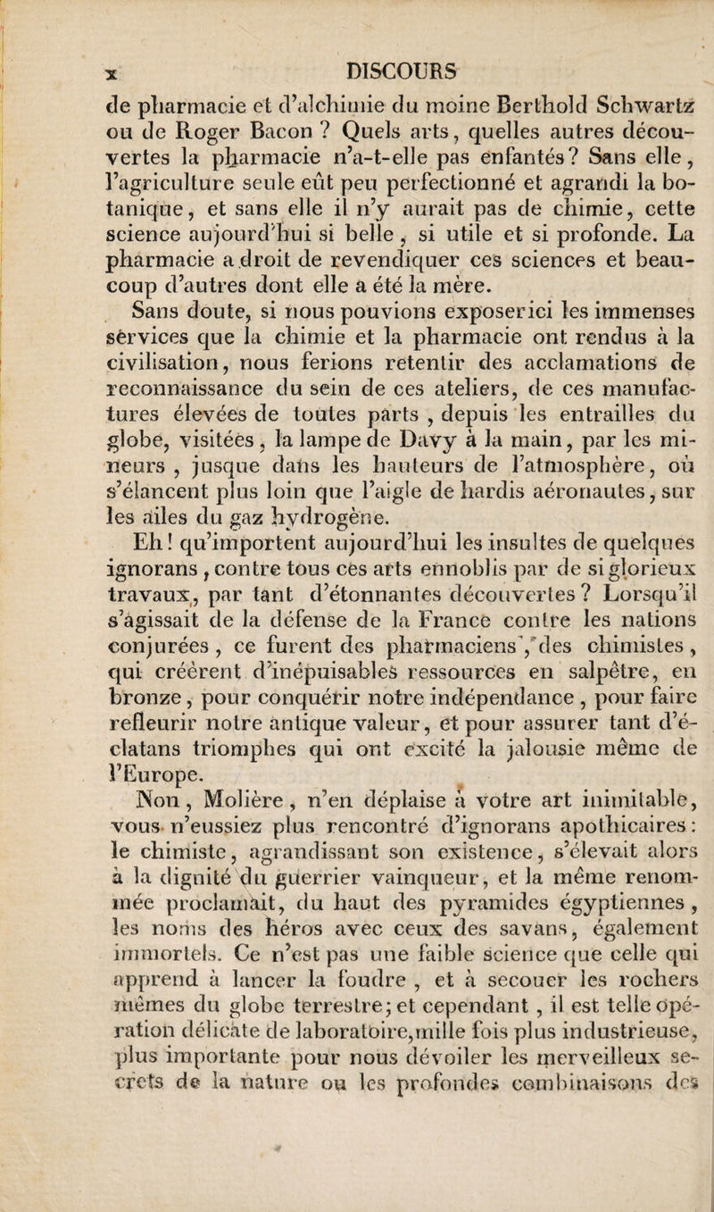 de pliarmacie et d’alchimie du moine Berthold Schwartz ou de Roger Bacon ? Quels arts, quelles autres décou¬ vertes la pharmacie n’a-t-elle pas enfantés? Sans elle, l’agriculture seule eût peu perfectionné et agrandi la bo¬ tanique, et sans elle il n’y aurait pas de chimie, cette science aujourd’hui si belle, si utile et si profonde. La pharmacie a droit de revendiquer ces sciences et beau¬ coup d’autres dont elle a été la mère. Sans doute, si nous pouvions exposerici les immenses services que la chimie et la pharmacie ont rendus à la civilisation, nous ferions retentir des acclamations de reconnaissance du sein de ces ateliers, de ces manufac¬ tures élevées de toutes parts , depuis les entrailles du globe, visitées, la lampe de Davy à la main, par les mi¬ neurs , jusque dans les hauteurs de l’atmosphère, où s’élancent plus loin que l’aigle de hardis aéronautes, sur les ailes du gaz hydrogène. Eh! qu’importent aujourd’hui les insultes de quelques ignorans , contre tous ces arts ennoblis par de si glorieux travaux, par tant d’étonnantes découvertes? Lorsqu’il s’agissait de la défense de la France contre les nations conjurées , ce furent des phatmaciensYdes chimistes , qui créèrent d’inépuisables ressources en salpêtre, en bronze, pour conquérir notre indépendance , pour faire refleurir notre antique valeur, et pour assurer tant d’é- clatans triomphes qui ont excité la jalousie même de l’Europe. Non, Molière, n’en déplaise à votre art inimitable, vous-n’eussiez plus rencontré d’ignorans apothicaires : le chimiste, agrandissant son existence, s’élevait alors à la dignité du guerrier vainqueur, et la même renom¬ mée proclanikit, du haut des pyramides égyptiennes, les noms des héros avec ceux des savans, également immortels. Ce n’est pas une faible science que celle qui apprend à lancer la foudre , et à secouer les rochers mêmes du globe terrestre; et cependant , il est telle opé¬ ration délicate de laboratoire,mille fois plus industrieuse, plus importante pour nous dévoiler les merveilleux se¬ crets de la nature ou les profondes combinaisons de$