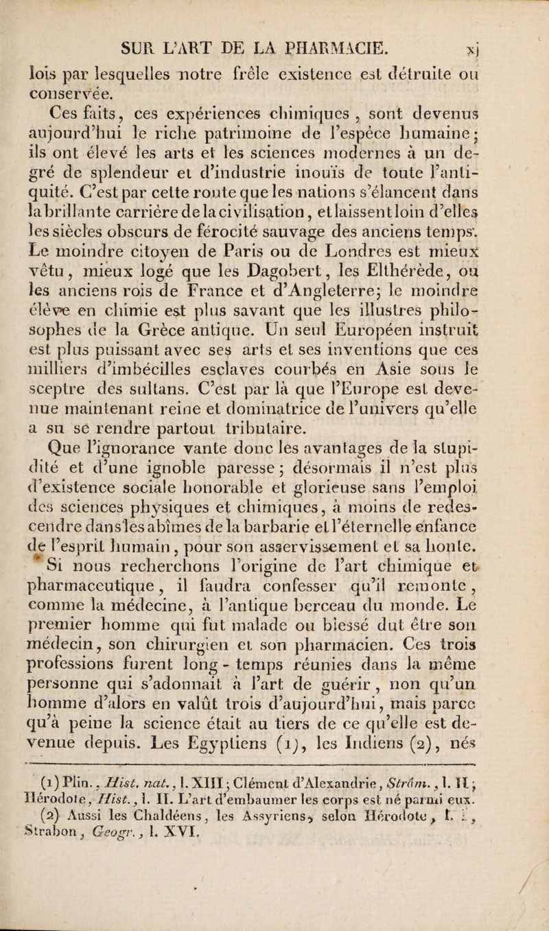 lois par lesquelles notre frêle existence est délruite ou conservée. Ces faits, ces expériences cliiiniqnes , sont devenus aujourd’hui le riche patrimoine de l’espèce humaine; ils ont élevé les arts et les sciences modernes à un de¬ gré de splendeur et d’industrie inouïs de toute l’anti¬ quité. C’est par cette route que les nations s’élancent dans labrillante carrière de la civilisation, etiaissentloin d’elles les siècles obscurs de férocité sauvage des anciens temps*. Le moindre citoyen de Paris ou de Londres est mieux vêtu, mieux logé que les Dagobert, les Ëlthérède, ou les anciens rois de France et d’Angleterre; le moindre élèv*e en chimie est plus savant que les illustres pliilo^ sophes de la Grèce antique. Un seul Européen instruit est plus puissant avec ses arts et ses inventions que ces milliers d’imbécilles esclaves courbés en Asie sous le sceptre des sultans. C’est par là que l’Europe est deve¬ nue maintenant reine et dominatrice de l’univers qu’elle a su se rendre partout tributaire. Que l’ignorance vante donc les avantages de la stupi¬ dité et d’une ignoble paresse ; désormais il n’est plus d’existence sociale honorable et glorieuse sans l’emploi des sciences physiques et chimiques, à moins de redes¬ cendre dansles abîmes delà barbarie etl’éternelle enfance de l’esprit liumain , pour son asservissement et sa honte. \Si nous recherchons l’origine de l’art chimique et pharmaceutique, il faudra confesser qu’il remonte, comme la médecine, à l’antique berceau du monde. Le premier homme qui fut malade ou blessé dut être son médecin, son chirurgien et son pharmacien. Ces trois professions furent long - temps réunies dans la même personne qui s’adonnait à l’art de guérir , non qu’un homme d’alors en valût trois d’aujourd’hui, mais parce qu’à peine la science était au tiers de ce qu’elle est de¬ venue depuis. Les Eg^-ptiens (ij, les Indiens (2), nés (1) Piin,. .His£. nat,, l. XIIÏ ; Cléraent d’Alexandrie, Stmm. ^ 1. H ; îlérodole, ïlist., î. II. L’art d’embaumer les corps est né parud eux. (2) Aussi les Chaldéens, les Assyriens^ selon Hérodote » L