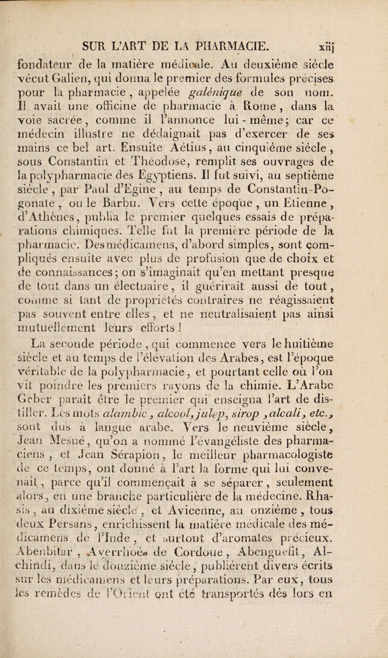 I fondateur de la matière méuimle. Au deuxième siècle vécut Galien, qui donna le premier des formules précises pour la pharmacie , appelée galénique de son nom. Il avait une officine de pharmacie à Rome , dans la voie sacrée, comme il l’annonce lui-même; car ce médecin illustre ne dédaignait pas d’exercer de ses mains ce bel art. Ensuite Aétius, au cinquième siècle , sous Constantin et Théodose, remplit ses ouvrages de lapoly})harmacie des Egyptiens. Il fut suivi, au septième siècle , par Paul d’Egine , au temps de Constantin-Po- gonate , ou le Barbu. Ycrs cette époque , un Etienne , d’Athènes, publia le premier quelques essais de prépa¬ rations chimiques. Telle fut la première période de la phar macie. Desmédicamens, d’abord simples, sont com¬ pliqués ensuite avec plus de profusion que de choix et de connaissances; on s’imaginait qu’en mettant presque de tout dans un électuaire, il guérirait aussi de tout, cotiime si tant de propriétés contraires ne réagissaient pas souvent entre elles , et ne neutralisaient pas ainsi mutuellement leurs efforts 1 La seconde période , qui commence vers le huitième siècle et au temps de l’élévation des Arabes, est l’époque véritable de la poly[)harmacie, et pourtant celle où l’on vit poindre les premiers rayons de la chimie. L’Arabe Geber paraît être le premier c|ui enseigna l’art de dis¬ tiller. Les mots alambic ^ alcool, julep^ sirop , alcali, etc., sont dus à langue arabe. Vers le neuvième siècle, Jean Mesué, qu’on a nommé l’évangéliste des pharma¬ ciens , et Jean Sérapion, le meilleur pharmacologiste de ce temps, ont donné à l’art la forme qui lui conve¬ nait , parce qu’il commençait à se séparer, seulement alors, en une branche particulière de la médecine. Rha- .sis, au dixiéme siècle , et Avicenne, au onzième , tous deux Persans, enrichissent la matière médicale des mé- dicarnens de l’Inde , et i:>urlout d’aromates précieux. Abenbitar , Averrhoè^» de Cordoue, Abenguefft, Al- chindi, dans le douzième siècle, publièrent divers écrits sur les médicamens et leurs préparations. Par eux, tous les remèdes de l’Oiieid ont été transportés dès lors en