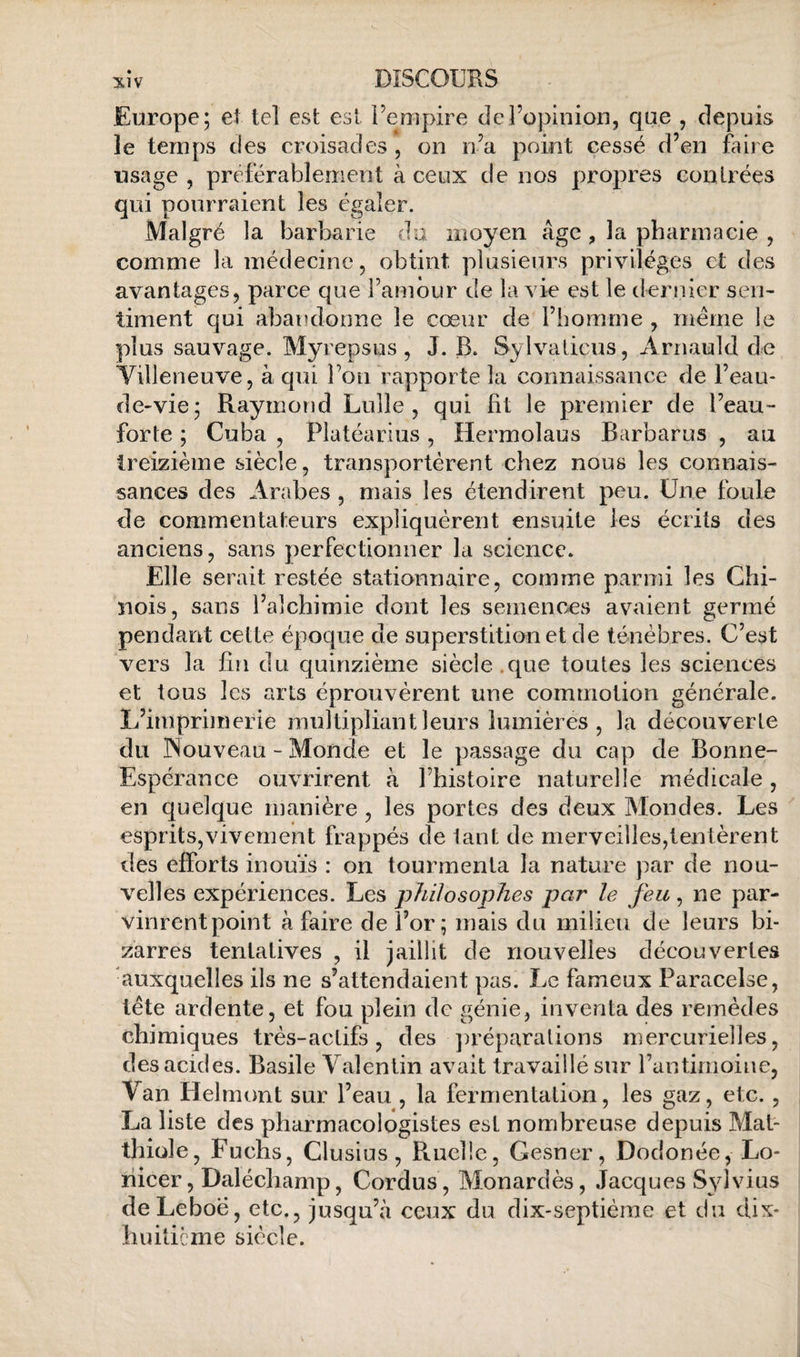 Europe; eî tel est est Uempire de l’opinion, que , depuis le temps des croisades, on n’a point cessé d’en faire usage , préférablement à ceux de nos propres contrées qui pourraient les égaler. Malgré la barbarie du moyen âge, la pharmacie , comme la médecine, obtint plusieurs privilèges et des avantages, parce que l’amôur de la vie est le dernier sen¬ timent qui abandonne le cœur de l’homme , meme le plus sauvage. Myrepsus, J. B. Sylvalicus, Arnauld de Yilleneuve, à qui l’on rapporte la coniiéiissance de l’eau- de-vie; Raymond Lulle , qui fit le premier de l’eau- forte ; Cuba , Platéarius, Hermolaus Barbarus , au treizième siècle, transportèrent chez nous les connais¬ sances des Arabes , mais les étendirent peu. Une foule de commentateurs expliquèrent ensuite les écrits des anciens, sans perfectionner la science. Elle serait restée stationnaire, comme parmi les Chi¬ nois, sans l’alchimie dont les semences avaient germé pendant cette époque de superstition et de ténèbres. C’est vers la fin du quinzième siècle.que toutes les sciences et tous les arts éprouvèrent une commotion générale. L’imprimerie multipliant leurs lumières , la découverte du ISouveau - Monde et le passage du cap de Bonne- Espérance ouvrirent à l’histoire naturelle médicale, en quelque manière , les portes des deux Mondes. Les esprits,vivement frappés de lant de merveilles,tentèrent des efforts inouïs : on tourmenta la nature par de nou¬ velles expériences. Les philosophes par le feu, ne par- vinrentpoint à faire de l’or; mais du milieu de leurs bi¬ zarres tentatives , il jaillit de nouvelles découvertes auxquelles ils ne s’attendaient pas. Le fameux Paracelse, tète ardente, et fou plein de génie, inventa des remèdes chimiques très-actifs, des ])réparalions mercurielles, des acides. Basile Valentin avait travaillé sur rantimoine. Van Helmont sur l’eau , la fermentation, les gaz, etc., La liste des pharmacologistes est nombreuse depuis Mat- thiüle, Fuchs, Clusius, Ruelle, Gesner, Dodonée, Lo- îiieer, Dalécliamp, Cordus, Monardès, Jacques S3dvius deLeboë, etc., jusqu’à ceux du dix-septième et du dix- huiticme siècle.