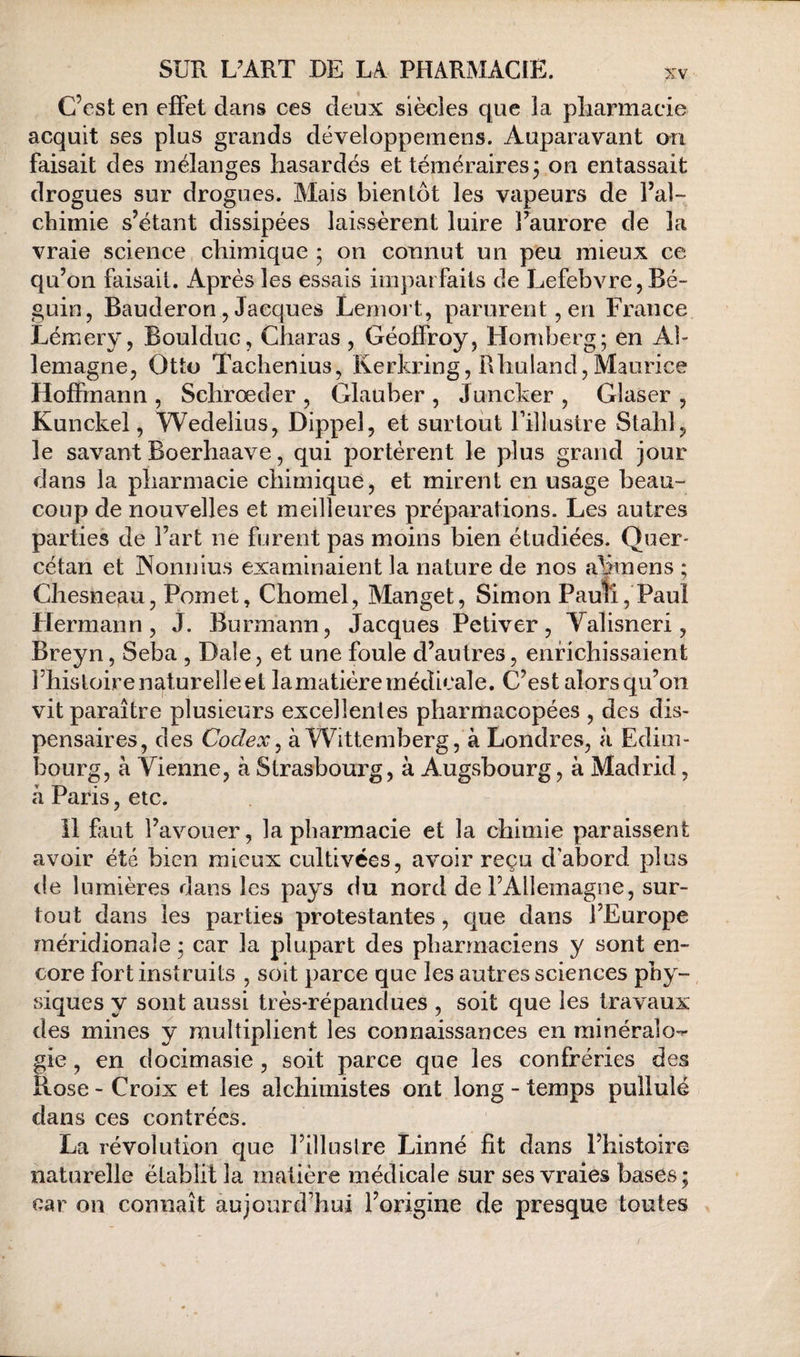 C’est en effet dans ces deux siècles que la pliarmacie acquit ses plus grands développemens. Auparavant ou faisait des mélanges hasardés et témérairespon entassait drogues sur drogues. Mais bientôt les vapeurs de l’al¬ chimie s’étant dissipées laissèrent luire l’aurore de la vraie science chimique ; on connut un peu mieux ce qu’on faisait. Après les essais imparfaits de Lefebvre, Bé¬ guin, Bauderon , Jacques Lemort, parurent, en France Lémery, Boulduc, Charas , Géoffroy, Homberg; en Al¬ lemagne, Otto Tachenius, Kerkring, Rhuland,Maurice Hoffmann , Schrœder , Glauber , Juncker , Glaser , Kunckel, Wedelius, Dippel, et surtout Fillustre Stahl, le savant Boerhaave, qui portèrent le plus grand jour dans la pharmacie chimique, et mirent en usage beau¬ coup de nouvelles et meilleures préparations. Les autres parties de l’art ne furent pas moins bien étudiées. Quer- cétan et INonnius examinaient la nature de nos a^iraens ; Chesneau, Pomet, Chomel, Manget, Simon Pauîî, Paul Hermann, J. Burmann, Jacques Petiver, Valisneri, Breyn, Seba , Dale, et une foule d’autres, enrichissaient Fhisloire naturelle et lamatiére médicale. C’est alors qu’on vit paraître plusieurs excellentes pharmacopées , des dis¬ pensaires, des Codex^ à Wittemberg, à Londres, à Edim¬ bourg, à Vienne, à Strasbourg, à Augsbourg, à Madrid, à Paris, etc. il faut l’avouer, la pharmacie et la chimie paraissent avoir été bien mieux cultivées, avoir reçu d’abord plus de lumières dans les pays du nord de l’Allemagne, sur¬ tout dans les parties protestantes, que dans l’Europe méridionale ; car la plupart des pharmaciens y sont en¬ core fort instruits , soit parce que les autres sciences phy¬ siques y sont aussi très-répandues , soit que les travaux des mines y multiplient les connaissances en rainéraîo-^ gie, en docimasie , soit parce que les confréries des Rose - Croix et les alchimistes ont long - temps pullulé dans ces contrées. La révolution que l’illustre Linné fit dans l’histoire naturelle établit la matière médicale sur ses vraies bases ; car on connaît aujourd’hui l’origine de presque toutes