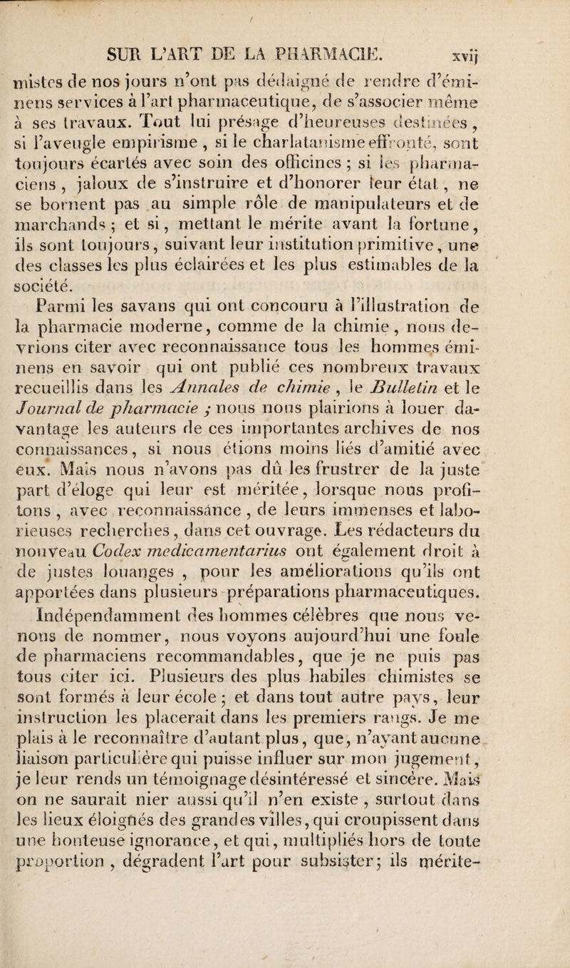 lîilstcs de nos jours n’ont p.‘is dédaigné de rendre d’émi- nens services à l’art phannaceutique, de s’associer même à ses travaux. Tout lui présage d’heureuses destinées ^ si l’aveugle empirisme , si le charlatanisme effronté, sont toujours écartés avec soin des officines ; si les pharma¬ ciens 5 jaloux de s’instruire et d’honorer leur étal, ne se bornent pas .au simple rôle de manipulateurs et de marchands; et si, mettant le mérite avant la Fortune, ils sont toujours, suivant leur institution primitive, une des classes les plus éclairées et les plus estimables de la société. ^ Parmi les savans qui ont concouru à l’illustration de la pharmacie moderne, comme de la chimie, nous de¬ vrions citer avec reconnaissance tous les hommes érni- nens en savoir qui ont publié ces nombreux travaux recueillis dans les Annales de chimie , le Bulletin et le Journal de pharmacie y nous nous plairions à louer da¬ vantage les auteurs de ces importantes archives de nos connaissances, si nous étions moins liés d’amitié avec eux. Mais nous n’avons pas dû les frustrer de la juste part d’éloge qui leur est méritée, lorsque nous profi- tx)ns , avec reconnaissance , de leurs immenses et labo¬ rieuses recherches, dans cet ouvrage. Les rédacteurs du nouveau Codex inedicamentarius ont éiialement droit à de justes louanges , pour les améliorations qu’ils ont apportées dans plusieurs préparations pharmaceutiques. Indépendamment des hommes célèbres que nous ve¬ nons de nommer, nous voyons aujourd’hui une foule de pharmaciens recommandables, que je ne puis pas tous citer ici. Plusieurs des plus habiles chimistes se sont formés tà leur école ; et dans tout autre pays, leur instruction les placerait dans les premiers rangs. Je me plais à le reconnaître d’autant plus, que, n’ayant aucune liaison particulière qui puisse influer sur mon jugement, je leur rends un témoignage désintéressé et sincère. Mais on ne saurait nier aussi qu’il n’en existe , surtout dans les lieux éloignés des grandes villes, qui croupissent dans une honteuse ignorance, et qui, multipliés hors de toute proportion , dégradent l’art pour subsister; ils mérite-