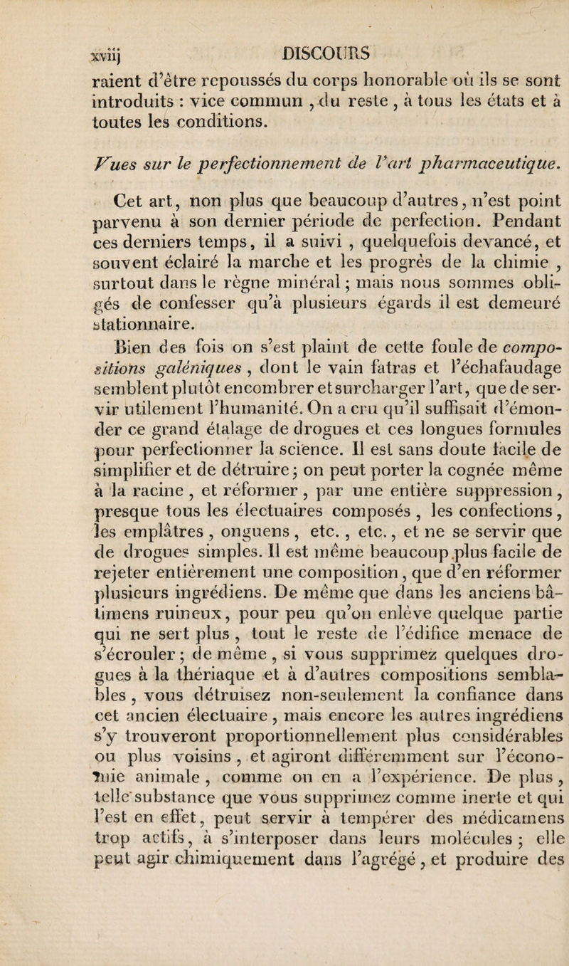 raient d’être repoussés du corps honorable où ils se sont introduits : vice commun , du reste , à tous les états et à toutes les conditions. Vues sur le perfectionnement de Fart pharmaceutique. f Cet art, non plus que beaucoup d’autres, n’est point parvenu à son dernier période de perfection. Pendant ces derniers temps, il a suivi , quelquefois devancé, et souvent éclairé la marche et les progrès de la chimie , surtout dans le règne minéral ; mais nous sommes obli¬ gés de confesser qu’à plusieurs égards il est demeuré stationnaire. Bien des fois on s’est plaint de cette foule de compo¬ sitions galéniques ^ dont le vain fatras et l’échafaudage semblent plutôt encombrer et surcharger l’art, que de ser¬ vir utilement l’humanité. On a cru qu’il suffisait d’émon¬ der ce grand étalage de drogues et ces longues formules pour perfectionner la science. 11 est sans doute facile de simplifier et de détruire 3 on peut porter la cognée même à la racine , et réformer , par une entière suppression, presque tous les électuaires composés , les confections, les emplâtres , onguens , etc., etc., et ne se servir que de drogues simples. 11 est même beaucoup.plus facile de rejeter entièrement une composition, que d’en réformer plusieurs ingrédiens. De même que dans les anciens bâ- limens ruineux, pour peu qu’on enlève quelque partie qui ne sert plus , tout le reste de l’édifice menace de s’écrouler; de même , si vous supprimez quelques dro¬ gues à la thériaque et à d’autres compositions sembla¬ bles , vous détruisez non-seulement la confiance dans cet ancien électuaire, mais encore les autres ingrédiens s’y trouveront proportionnellement plus considérables ou plus voisins , et agiront différemment sur l’écono- înie animale , comme on en a l’expérience. De plus , telle*substance que vous supprimez comme inerte et qui l’est en effet, peut servir à tempérer des médicarnens trop actifs, à s’interposer dans leurs molécules; elle peut agir chimiquement dans l’agrégé, et produire des
