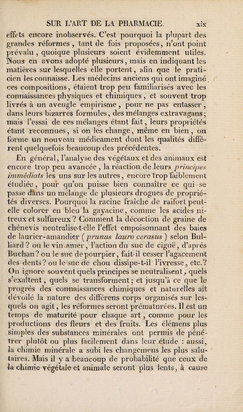 effets encore inobservés. C’est pourquoi la plupart des grandes réformes, tant de fois proposées, ri’ont point prévalu , quoique plusieurs soient évidemment utiles. Nous en avons adopté plusieurs, mais en indiquant les matières sur lesquelles elle portent, afin que le prati¬ cien les connaisse. Les médecins anciens qui ont imaginé ces compositions, étaient trop peu familiarisés avec les connaissances physiques et chimiques, et souvent trop livrés à un aveugle empirisme , pour ne pas entasser , dans leurs bizarres foi^mules, des mélanges extravagans; mais l’essai de ces mélanges étant fait, leurs propriétés étant reconnues, si on les change, même en bien, on forme un nouveau médicament dont les qualités diffé¬ rent quelquefois beaucoup des précédentes. En général, l’analyse des végétaux et des animaux est encore trop peu avancée , la réaction de leurs principes immédiats les uns sur les autres, encore trop faiblement étudiée , pour qu’on puisse bien connaître ce qui se passe dtins un mélange de plusieurs drogues de proprié¬ tés diverses. Pourquoi la racine fraîche de raifort peut- elle colorer en bleu la gayacine, comme les acides ni¬ treux et sulfureux ? Comment la décoction de graine de chénevis neutralisc't-elle l’effet empoisonnant des baies de laurier-amandier ( prunus lauro cerasus ) selon Bul- liard ? ou le vin.amer, raction du suc de ciguë, d’après Buehan? GU le suc de pourpier, fait-il cesser l’agacement des dents? ou le suc de chou dissipe-t-il l’ivresse , etc.? On ignore souvent quels principes se neutralisent^ quels s’exaltent, quels se transforment; et jusqu’à ce que le pr ogrés des connaissances chimiques et naturelles ait dévoilé la nature des différens corps organisés sur les^ quels on agit, les réformes seront prématurées, 11 est un temps de maturité pour chaque art, comme pour les productions des fleurs et des fruits. Les élémens plus simples des substances minérales ont permis de péné¬ trer plutôt ou plus facilement dans leur étude : aussi, la chimie minérale a subi les changernens les plus salu¬ taires. Mais il y a beaucoup de probabilité que ceux de la chimie'végétale*et animale seront plus lents, à cause I