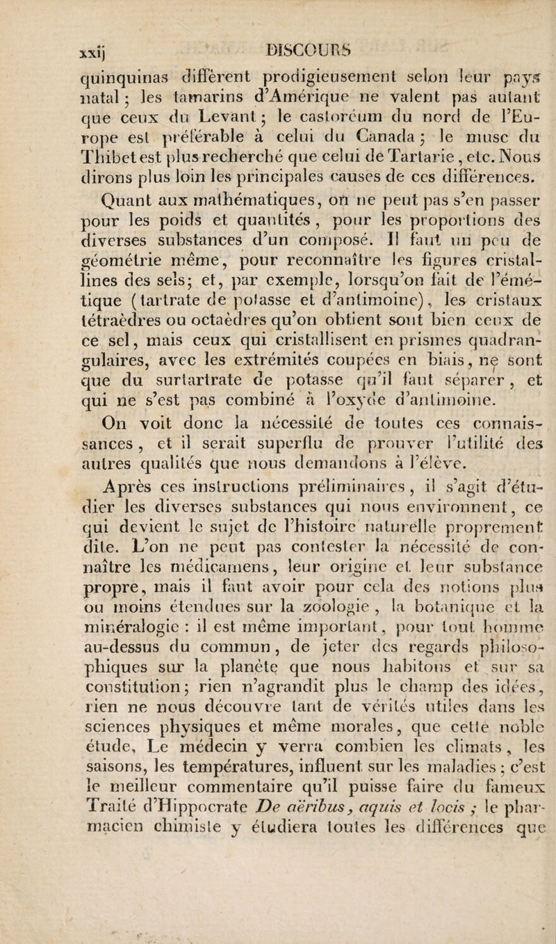 quinquinas diffèrent prodigieusement selon leur pay5 natal ; les tamarins d’Amérique ne valent pas autant que ceux du Levant ; le castoréum du nord de l’Eu¬ rope est préférable à celui du Canada ; le musc du Tliibct est plus recherché que celui de Tarlarie , etc. Nous dirons plus loin les principales causes de ces différences. Quant aux mathématiques, on ne peut pas s’en passer pour les poids et quantités , pour les proportions des diverses substances d’un composé. Il faut un peu de géométrie même, pour reconnaître les figures cristal¬ lines des sels; et, par exemple, lorsqu’on fait de l’émé¬ tique (tartrate de potasse et d’antimoine), les cristaux tétraèdres ou octaèdres qu’on obtient sont bien ceux de ce sel, mais ceux qui cristallisent en prismes quadran- gulaires, avec les extrémités coupées en biais, ne sont que du surtartrate de potasse qo’il faut séparer, et qui ne s’est pas combiné à l’oxyde d’antiuîoine. On voit donc la nécessité de toutes ces connais¬ sances , et il serait superflu de prouver l’utilité des autres qualités que nous demandons à l’élève. Après ces instructions préliminaii es, il s’agit d’étu¬ dier les diverses substances qui nous environnent, ce qui devient le sujet de l’histoire naturelle proprement dite. L’on ne peut pas contester la nécessité de con¬ naître les méclicamens, leur origine et leur substance propre, mais il faut avoir pour cela des notions [diirt ou moins étendues sur la zoologie , la botanique et la minéralogie : il est même important, pour tout homme au-dessus du commun, de jeter des regards philoso¬ phiques sur la planète que nous habitons et sur sa constitution; rien n’agrandit plus le champ des idées, rien ne nous découvre tant de vérités utiles dans les sciences physiques et même morales, que cette noble étude. Le médecin y verra combien les climats , les saisons, les températures, influent sur les maladies ; c’est le meilleur commentaire qu’il puisse faire du fameux Traité d’Hippocrate De aëribusy aquis et lacis ; le phar¬ macien chimisle y étudiera toutes les dilférences que