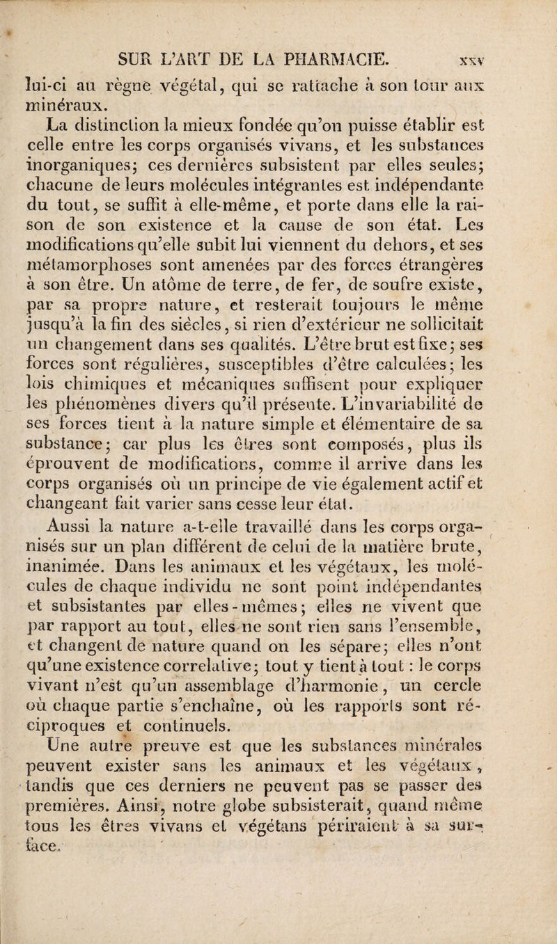 lui-ci au règne végétal, qui se rattache à son tour aux minéraux. La distinction la mieux fondée qu’on puisse établir est celle entre les corps organisés vivans, et les substances inorganiques; ces dernières subsistent par elles seules; chacune de leurs molécules intégrantes est indépendante du tout, se suffit à elle-même, et porte dans elle la rai¬ son de son existence et la cause de son état. Les modifications qu’elle subit lui viennent du dehors, et ses métamorphoses sont amenées par des forces étrangères à son être. Un atome de terre, de fer, de soufre existe, par sa propre nature, et resterait toujours le même jusqu’à la fin des siècles, si rien d’extérieur ne sollicitait un changement dans ses qualités. L’être brut est fixe; ses forces sont régulières, susceptibles d’être calculées; les lois chimiques et mécaniques suffisent pour expliquer les phénomènes divers qu’il présente. L’invariabilité de ses forces tient à la nature simple et élémentaire de sa substance; car plus les êtres sont composés, plus ils éprouvent de modifications, comme il arrive dans les corps organisés où un principe de vie également actif et changeant fait varier sans cesse leur étal. Aussi la nature a-t-elle travaillé dans les corps orga¬ nisés sur un plan différent de celui de la matière brute, inanimée. Dans les animaux et les végétaux, les molé¬ cules de chaque individu ne sont point indépendantes et subsistantes par elles-mêmes; elles ne vivent que par rapport au tout, elles ne sont rien sans l’ensemble, et changent de nature quand on les sépare; elles iToiit qu’une existence corrélative; tout y tient g tout : le corps vivant n’est qu’un assemblage d’harmonie, un cercle où chaque partie s’enchaîne, où les rapports sont ré¬ ciproques et continuels. Une autre preuve est que les substances minérales peuvent exister sans les animaux et les végétaux, •tandis que ces derniers ne peuvent pas se passer des premières. Ainsi, notre globe subsisterait, quand même tous les êtres vivans et v.égétans périraient à sa sur-^ face.