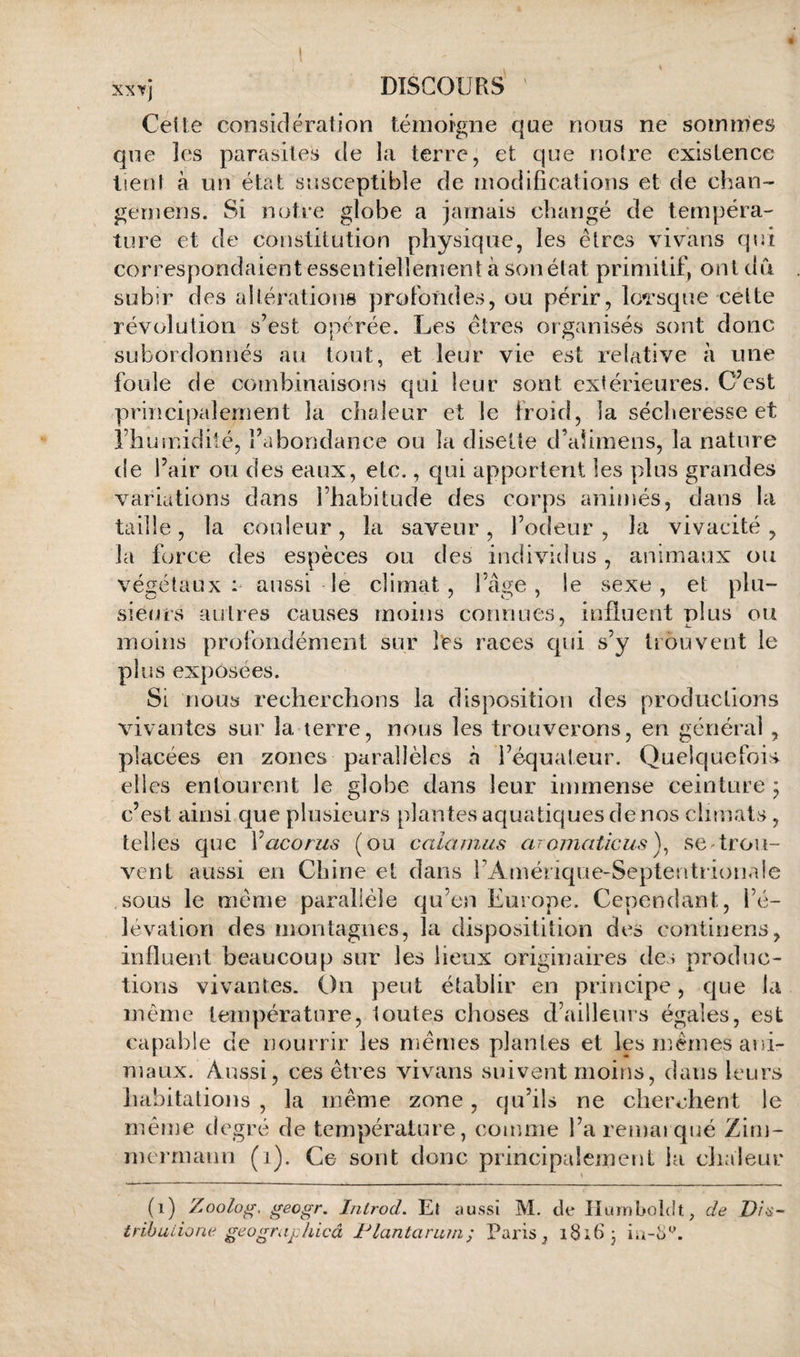 Celle considération témoigne qae nous ne sommes que les parasites de la terre, et que noire existence lienl à un état susceptible de modifications et de chan- gernens. Si notre globe a jamais changé de tempéra¬ ture et de constitution physique, les êtres vivans qui correspondaient essentiellement à son état primitif, ont dû subir des allératione profondes, ou périr, lorsque celte révolution s’est opérée. Les êtres organisés sont donc subordonnés au tout, et leur vie est relative à une foule de combinaisons qui leur sont extérieures. C’est principalement la chaleur et le froid, la sécheresse et l’humidité, l’abondance ou la disette d’ahmens, la nature de l’air on des eaux, etc., qui apportent les plus grandes variations dans l’habitude des corps animés, dans la taille, la couleur, la saveur , l’odeur , la vivacité , la force des espèces ou des individus, animaux ou végétaux aussi le climat, l’âge, le sexe, et plu- siems autres causes moins connues, influent plus on moins profondément sur l‘es l’aces qui s’y trouvent le plus exposées. Si nous recherchons la disposition des productions vivantes sur la terre, nous les trouverons, en génétaii , placées en zones parallèles à l’équateur. Quelquefois elles entourent le globe dans leur immense ceinture ^ c’est ainsi que plusieurs plantes aquatiques denos climats, telles que Vacorus (ou caianius aromaticus)^ se trou¬ vent aussi en Chine et dans l’Amérique-Septentrioii.de sous le même parallèle qu’en Europe. Cependant, l’é¬ lévation des montagnes, la dispositition des continens, influent beaucoup sur les lieux originaires des produc¬ tions vivantes. On peut établir en principe, que la même température, toutes choses d’ailleurs égales, est capable de nourrir les mêmes plantes et les mêmes ani¬ maux. Aussi, ces êtres vivans suivent moins, dans leurs habitations , la même zone, qu’ils ne cherchent le même degré de température, comme l’aremajqué Zim¬ mermann (i). Ce sont donc principalement la clialeur (i) Zoolog, geogr, I/ilrod. Et aussi M. de Ilurnboldt, de D/^- tribuiione geogrufhicâ Flantaram; Paris, l8;6 •