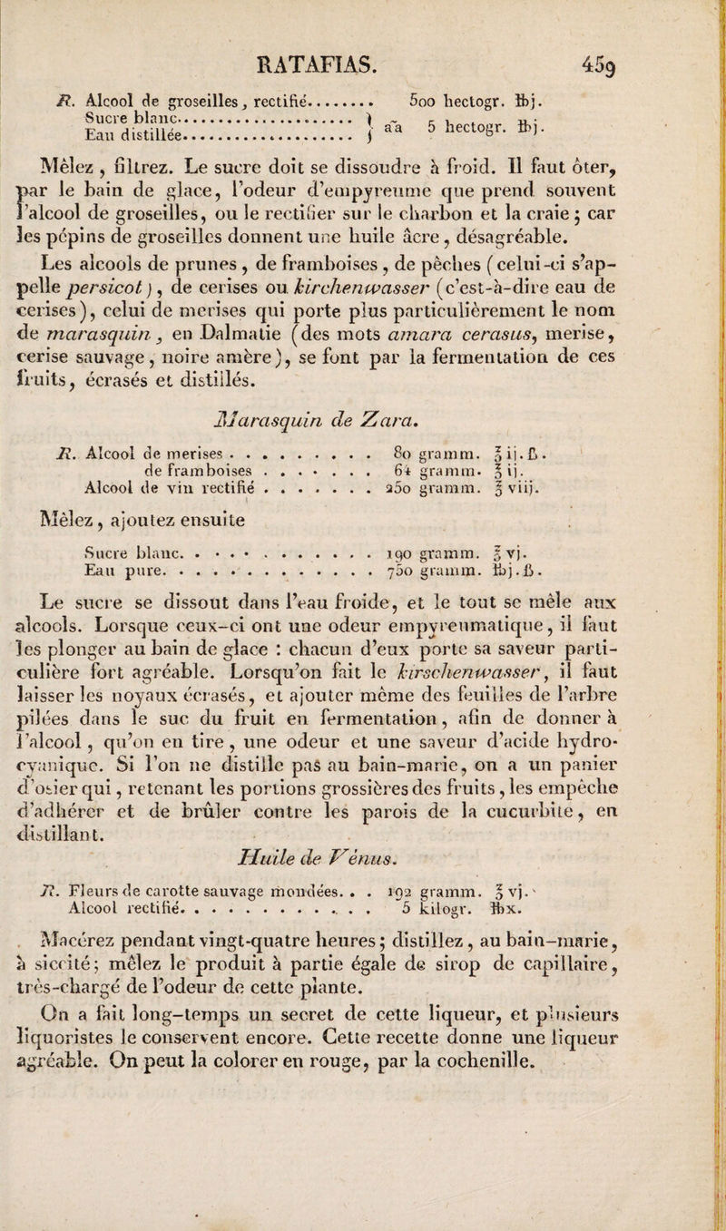 H. Alcool de groseilles J rectifié Sucre blanc... ) Eau distillée. j 5oo liectogr. ibj. aa 5 liectogr. îbj. Mêlez , filtrez. Le sucre doit se dissoudre a froid. Il faut ôter, par le bain de ^lace, l’odeur d’enipjreume que prend souvent J’alcool de groseilles, ou le rectiber sur le cbarbon et la craie 5 car les pépins de groseilles donnent une huile âcre, désagréable. Les alcools de prunes , de framboises , de pêches (celui-ci s’ap¬ pelle persicot ), de cerises ou Icirchenwasser (c’est-a-dire eau de cerises), celui de merises qui porte plus particulièrement le nom de marasquin, y en Dalmatie (des mots amara cerasus^ merise, cerise sauvage, noire amère), se font par la fermentation de ces fruits, écrasés et distillés. Marasquin de Zara, JR.. Alcool de merises. 80 gramm. oij.fj. ' de framboises ....... 64 gramm. oij. Alcool de vin rectifié.260 gramm. § vii). Mêlez, ajoutez ensuite Sucre blanc. . • . •.190 gramm. Eau pure.700 gramm. üjj.b. Le sucre se dissout dans l’eau froide, et le tout se mêle aux alcools. Lorsque ceux-ci ont une odeur empyrenmatique, il faut les plonger au bain de glace : chacun d’eux porte sa saveur parti¬ culière fort agréable. Lorsqu’on fait le hirsclienwasser ^ il faut laisser les noyaux écrasés, et ajouter même des feuilles de l’arbre pi) ées dans le suc du fruit en fermentation, afin de donner à J’alcool, qu’on en tire, une odeur et une saveur d’acide hydro- cyaniquc. Si l’on ne distille pas au bain-marie, on a un panier d ’osier qui, retenant les portions grossières des fruits, les empêche d’adhérer et de brûler contre les parois de la cucurbite, en distillant. Huile de énus. Tl. Fleurs de carotte sauvage mondées. . . 192 gramm. ovj.' Alcool rectifié.. . . 5 kilogr. îbx. . Macérez pendant vingt-quatre heures ; distillez, au bain-marie, à siccité; mêlez le'produit à partie égale de sirop de capillaire, très-chargé de l’odeur de cette plante. On a fait long-temps un secret de celte liqueur, et plusieurs îiquoristes le conservent encore. Cette recette donne une liqueur agréable. On peut la colorer en rouge, par la cochenille.
