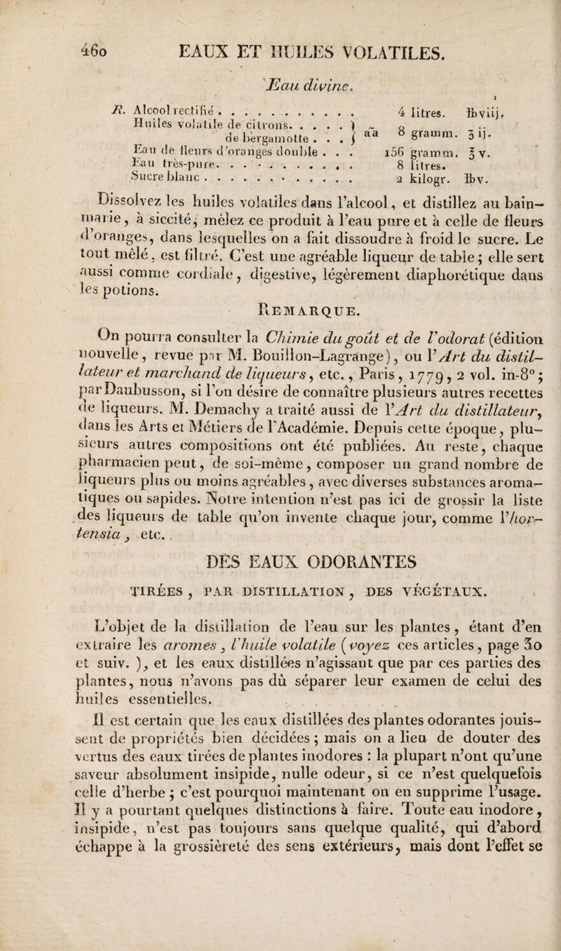 'Eau d 'wine. t R. Alcool lectiBë. 4 litres. ibvÜj. Huiles volatile de citrons.) ~ q dehergamofte. . . ) ^ SU- Lan de llenrs d^oranges doul>le . . . i56 gramm, ^ v. Eau très-pure. .......... 8 litres. Sucre blanc.. .. 2 kilogr. îbv. Dissolvez les huiles volaliies dans Lalcool, et distillez au bain- marie, à siccitéj mêlez ce produit à Peau pure et à celle de fleurs d oranges, dans lesquelles on a fait dissoudre a froid le sucre. Le tout mêlé, est filtré. C’est une agréable liqueur de table; elle sert aussi comme cordiale, digestive, légèrement diapliorétique dans les potions. Remarque. On pourra consulter la Chimie du goût et de Vodorat (édition nouvelle, revue pnr M. Bouillon-Lagrange), ou VArt du distil¬ lateur et marchand de liqueurs ^ etc., Paris, 1779,2 vol. in-8°; parDaubusson, si l’on désire de connaître plusieurs autres recettes de liqueurs. M. Demacliy a traité aussi de VArt du distillateur^ tlans les Arts et Métiers de PAcadémie. Depuis cette époque, plu-- sieurs autres compositions ont été publiées. Au reste, chaque pharmacien peut, de soi-même, composer un grand nombre de liqueurs plus ou moins agréables , avec diverses substances aroma¬ tiques ou sapides. Notre intention n’est pas ici de grossir la liste des liqueurs de table cpPon invente chaque jour, comme PAor- tensia, etc.. , DES EAUX ODORANTES TIRÉES , PAR DISTILLATION , DES VÉGÉTAUX. L’objet de la distillation de Peau sur les plantes, étant d’en extraire les arômes ^ Vhuile volatile (voyez ces articles, page 5o et suiv. et les eaux distillées n’agissant que par ces parties des plantes, nous n’avons pas dû séparer leur examen de celui des huiles essentielles. Il est certain que les eaux distillées des plantes odorantes jouis¬ sent de propriétés bien décidées ; mais on a lieu de douter des vertus des eaux tirées de plantes inodores : la plupart n’ont qu’une saveur absolument insipide, nulle odeur, si ce n’est quelquefois celle d’herbe ; c’est pourquoi maintenant on en supprime Pusage. Il y a pourtant quelques distinctions à faire. Toute eau inodore, insipide, n’est pas toujours sans quelque qualité, qui d’abord échappe à la grossièreté des sens extérieurs, mais dont l’effet se