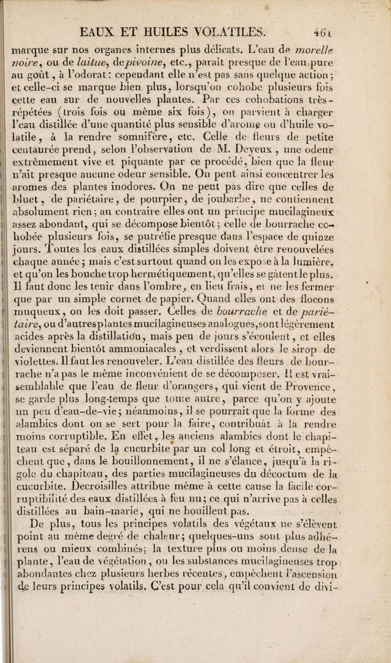 marque sur nos organes internes plus délicats. L’eau de inorelle noire^ ou de laitue^ à^pivoine^ etc., paraît presque de l’eau pure 'au goût, à l’odorat: cependant elle n’est pas sans quelque action ; et celle-ci se marque bien plus, lorsqu’on cohobe plusieurs fois cette eau sur de nouvelles plantes. Par ccs coliobations très- répétées (trois fois ou même six fois), on parvient à charger beau distillée d’une quantité plus sensible d’arom^ ou d’huile vo¬ latile, à la rendre somnifère, etc. Celle de fîems de petite centaurée prend, selon l’observation de M. Deyeux , une odeur extrêmement vive et piquante par ce procédé, bien que la Heur n’ait presque aucune odeur sensible. On peut ainsi concentrer les arômes des plantes inodores. On ne peut pas dire que celles de bîuet, de pariétaire, de pourpier, de joubarbe, ne contiennent absolument rien; au contraire elles ont un principe mucilagineux assez abondant, qui se décompose bientôt ; celle de bourrache cc- hobée plusieurs fois, se putréfie presque dans l’espace de quinze jours. Toutes les eaux distillées simples doivent être renouvelées chaque année ; mais c’est surtout quand on les expose à la lumière, et qu’on les bouche trop hermétiquement, qu’elles se gcàtentleplus. Il faut donc les tenir dans l’ombre^ en lieu frais, et ne les fermer C|ue par un simple cornet de papier. Quand elles ont des flocons muqueux, on les doit passer. Celles de bourrache et de parié- taire,) ou d’autresplantes mucilagineuses analogues,sont légèrement acides après la distillation, mais peu de jours s’écoulent, et elles deviennent bientôt ammoniacales , et verdissent alors le sirop de violettes. 11 faut les renouveler. L’eau distillée des fleurs de bour¬ rache n’a pas le même inconvénient de se décomposer. 11 est vrai¬ semblable que l’eau de fleur d’orangers, qui vient de Provence, se garde plus long-temps que tome autre, parce qu’on y ajoute un peu d’eau-de-vie; néanmoins, il se pourrait que la foime des alambics dont on se sert pour la faire, contribuât à la rendre moins corruptible. En effet, les anciens alambics dont le chapi¬ teau est séparé de la cucurbite par un col long et étroit, empê¬ chent que, dans le bouillonnement, il ne s’élance, jusqu’à la ri¬ gole du chapiteau, des parties mucilagineuses du décoctum de la cucurbite. Decroisilles attribue même à cette cause la facile cor¬ ruptibilité des eaux distillées à feu nu; ce qui n’arrive pas à celles distillées au bain-marie, qui ne bouillent pas. De plus, tous les principes volatils des végétaux ne s’élèvent point au même degré de chaleur; quelques-uns sont plus adhé- rens ou mieux combinés; la texture plus ou moins.dense de la plante, l’eau de végétation , ou les substances mucilagineuses trop abondantes chez plusieurs herbes récentes, empêchent l’ascension 4e leurs principes volatils. C’est pour cela qu’il convient de divi-
