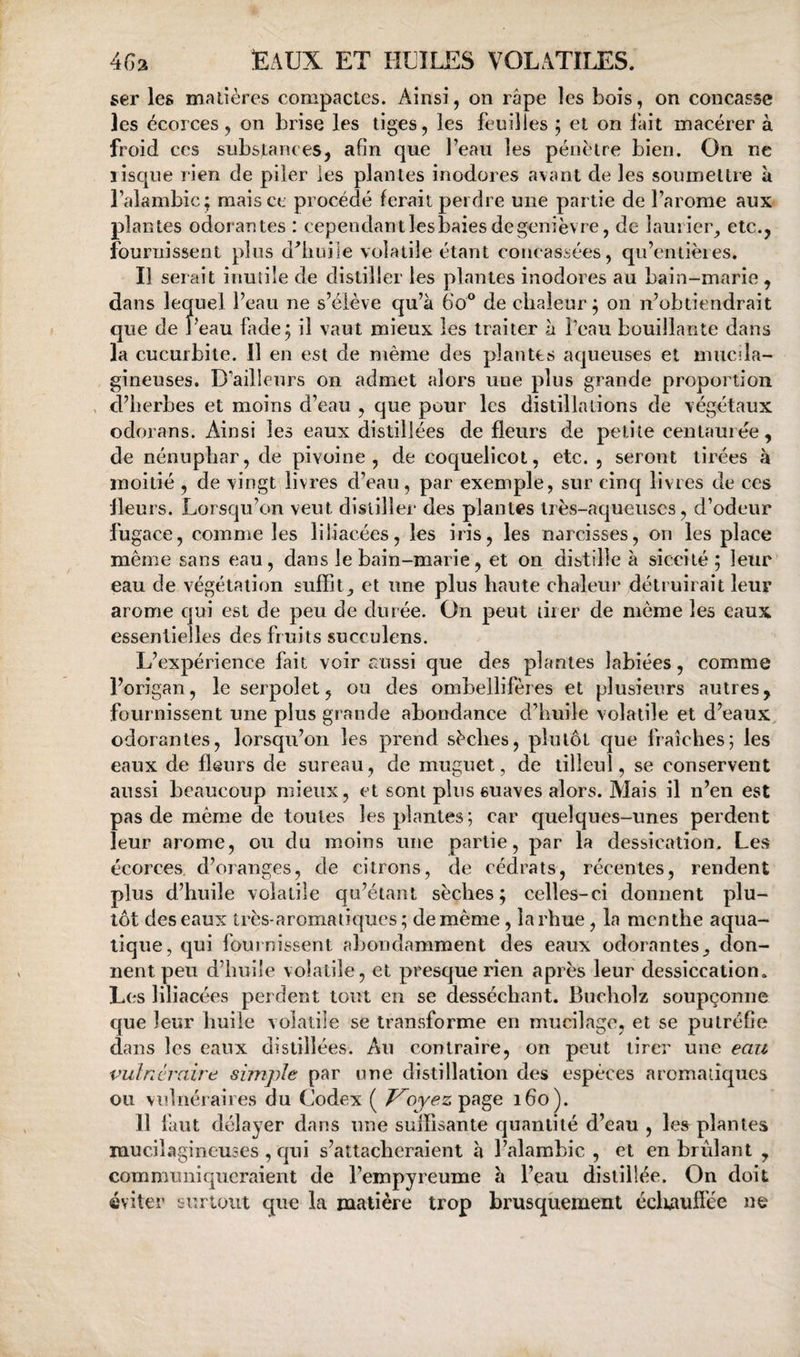 ser les matières compactes. Ainsi, on râpe les bois, on concasse les écorces 5 on brise les tiges, les feuilles ; et on fait macérer à froid ces substances, afin que l’eau les pénétre bien. On ne risque rien de piler les plantes inodores avant de les soumettre à l’alambic; mais ce procédé ferait perdre une partie de l’arome aux plantes odorantes : cependantlesbaiesdegenièvre, de laurier^ etc., fournissent plus d^iiuile volatile étant concassées, qu’entières. Il serait inutile de distiller les plantes inodores au bain-marie , dans lequel l’eau ne s’élève qu’à 6o° de chaleur; on n’obtiendrait que de Peau fade; il vaut mieux les traiter à Peau bouillante dans la cucurbite. Il en est de même des plantes aqueuses et muciîa- gineuses. D’ailleurs on admet alors une plus grande proportion , d’herbes et moins d’eau , que pour les distillations de végétaux odorans. Ainsi les eaux distillées de fleurs de petite centaurée, de nénuphar, de pivoine, de coquelicot, etc. , seront tirées à moitié , de vingt livres d’eau, par exemple, sur cinq livres de ces Heurs. Lorsqu’on veut distiller des plantes très-aqueuses, d’odeur fugace, comme les liliacées, les iris, les narcisses, on les place même sans eau, dans le bain-marie, et on distille à siccité; leur eau de végétation suffit^ et une plus haute chaleur détruirait leur arôme qui est de peu de durée. On peut tirer de même les eaux essentielles des fruits succulens. L’expérience fait voir aussi que des plantes labiées, comme l’origan, le serpolet, ou des ombellifères et plusieurs autres, fournissent une plus grande abondance d’huile volatile et d’eaux odorantes, lorsqu’on les prend sèches, plutôt que fraîches; les eaux de fleurs de sureau, de muguet, de tilleul, se conservent aussi beaucoup mieux, et sont plus suaves alors. Mais il n’en est pas de même de toutes les plantes; car quelques-unes perdent leur arôme, ou du moins une partie, par la dessication. Les écorces, d’oranges, de citrons, de cédrats, récentes, rendent plus d’huile volatile qu’étant sèches; celles-ci donnent plu¬ tôt des eaux très-aromaliqucs ; de même, îarhue , la menthe aqua¬ tique, qui fournissent abondamment des eaux odorantes^ don¬ nent peu d’huile volatile, et presque rien après leur dessiccation. Les liliacées perdent tout en se desséchant. Bucholz soupçonne que leur huile volatile se transforme en mucilage, et se putréfie dans les eaux distillées. An contraire, on peut tirer une eau vulnéraire simple par une distillation des espèces aromaiiqucs ou vnlnéraires du Uodex ( T^oyez^^^e, 160). 11 faut délayer dans une suflisante quantité d’eau , les plantes raucilagineuses , qui s’attacheraient à l’alambic , et en brûlant , communiqueraient de l’empyreume à l’eau distillée. On doit éviter surtout que la matière trop brusquement éclwulïée ne