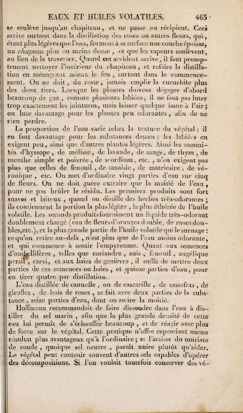 se soulève jusqu’au cliapileau , el ne passe au récipient. Ceci arrive surtout dans la disrillation des roses ou autres fleurs, qui, étant plus légères que l’eau, formenl à sa surface une couche épaisse, uu chapeau pins ou moins dense , et que les vapeurs soulèvent, au lieu de la traverser. Quand cet accideut an ive, il faut promp¬ tement nettover l’intérieur du chapiteau, et refaire la distilla- JU ' lion en ménageant mieux le feu , surtout dans le commence¬ ment. Ou ne doit, du reste , jamais emplir la cucurbite plus des deux tiers. Lorsque les piaules doivent dégager d’abord beaucoup de gaz, comme plusieurs labiées, il ne finit pas luter trop exactement les jointures, mais‘laisser quelque issue à Pair; on Iule davantage pour les plantes peu odoraates , afin de ne rien perdre. La proportion de Peau varie selon la textm e du végétal 5 il en faut davantage pour les substances derises j les labiét s en exigent peu, ainsi que d’autres plantes légères. Ainsi les sommi¬ tés d’hyssope , de mélisse, de lavande, de sauge, de thym , de menthe simple et poivrée , de scordium, etc. , n’eu exigent pas plus que celles de (ènouil , de tanaisie, de matricaireg de vé¬ ronique , etc. On met d’ordinaire vingt parties d’eau sur cinq de fleurs. On ne doit guère extraire que la moitié de Peau , pour ne pas brûler le résidu. Les premiers produits sont fort suaves et laiteux , quand on distille des herbes très-odoran(es ; ils contiennent la portion la plus légère , lapins étbérée de Phuile volatile. Les seconds produits fournissent uu liquide très-odorant doublement chargé (eau de fleur»d’oranges double, de roses dou¬ bles,etc.), et la plus grande partie de Phuile volatile cpii le surnage : ce qu’on retire au-delà , n’est plus que de l’eau moins odorante, et Cjui commence à sentir Pempyreume. Quant aux semences d’omb^liifères , telles que coriandre , anis , fenouil , angélique [ persil , carvi, et aux baies de genièvre , il sudit de mettre deux parties de ces semences ou baies , et quinze parties d’eau, pour en tirer cjuatre par distillation. L’eau distillée de cannelle , ou de cascarille , de sassafras , dé girofles , de bois de roses , se fait avec deux parties de la subs¬ tance , seize parties d’eau, dont on retire la moitié. Hoffmann recommandait de faire dissoudre dans Peau à dis¬ tiller du sel marin , afin que la plus grande densité de cette eau lui permît de s’échauffer beaucoup , et de réagir avec plus de force'sur le végétal. Cette pratique n’offre cependant aucun résultat plus avantageux qu’à l’ordinaire; et l’action du muriate de soude , quoique sel neutre , paraît nuire plutôt qu’aider. Le végétal peut contenir souvent d’autres sels capables d’opérer des décompositions. Si Pou voulait toutefois conserver des vé-