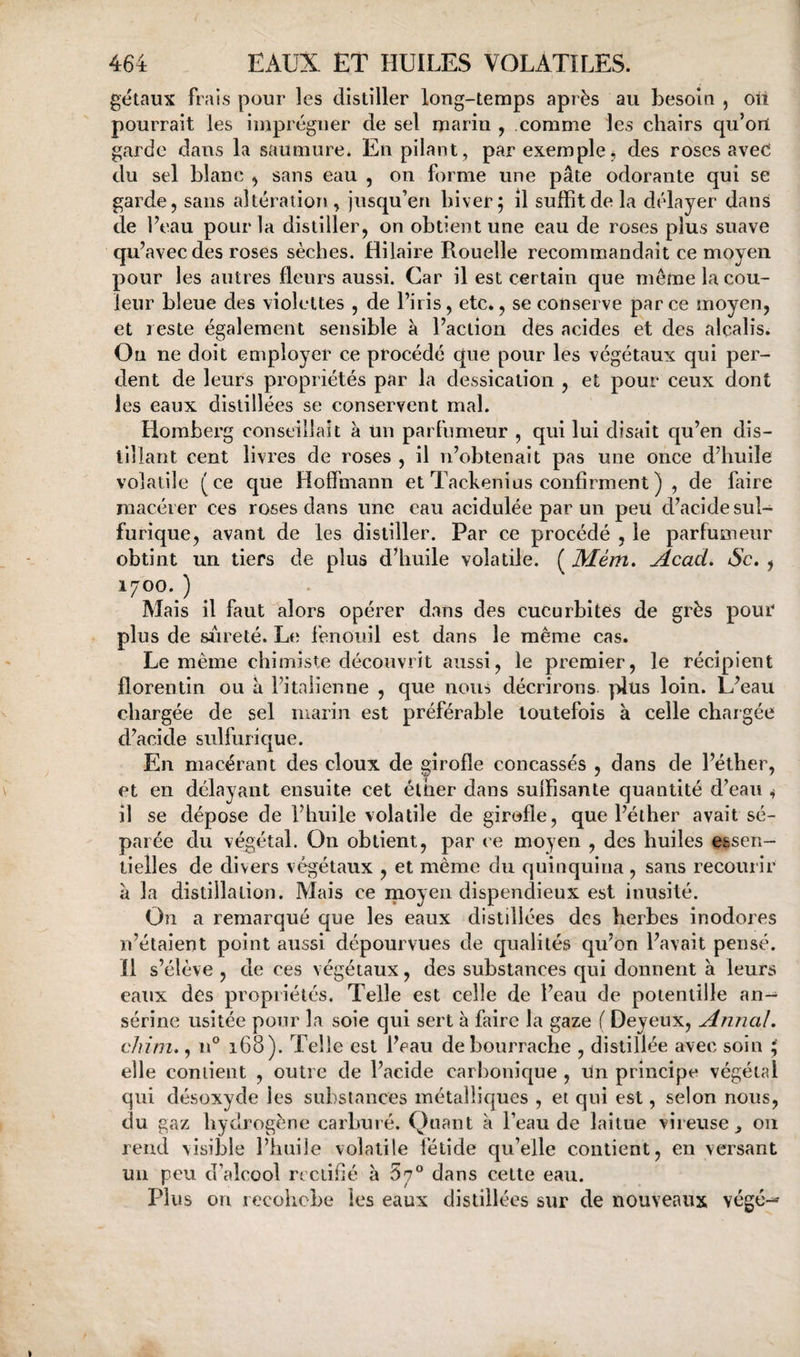 gëtaux frais pour les distiller long-temps après au besoin , oii pourrait les imprégner de sel marin , comme les chairs qu’ort garde dans la saumure* En pilant, par exemple; des roses aved du sel blanc ; sans eau , on forme une pâte odorante qui se garde, sans altération, jusqu’en hiver; il suffit de la délayer dans de beau pour la distiller, on obtient une eau de roses plus suave qu’avec des roses sèches. Hilaire Rouelle recommandait ce moyen pour les autres fleurs aussi. Car il est certain que même la cou¬ leur bleue des violettes , de l’iris, etc., se conserve parce moyen, et reste également sensible à l’action des acides et des alcalis. Ou ne doit employer ce procédé que pour les végétaux qui per¬ dent de leurs propriétés par la dessication , et pour ceux dont les eaux distillées se conservent mal. Homberg conseillait à Un parfumeur , qui lui disait qu’en dis¬ tillant cent livres de roses , il n’obtenait pas une once d’huile volatile (ce que Hofïmann et Tackenius confirment ) , de faire macérer ces roses dans une eau acidulée par un peu d’acide sul¬ furique, avant de les distiller. Par ce procédé , le parfumeur obtint un tiers de plus ddiuile volatile. ( Mém. Acad, Sc, , 1700. ) Mais il faut alors opérer dans des cucurbités de grès pour plus de sûreté. Le fenouil est dans le même cas. Le même chimiste découvrit aussi, le premier, le récipient florentin ou a l’italienne , que nous décrirons plus loin. L’eau chargée de sel luarin est préférable toutefois à celle chargée d’acide sulfurique. En macérant des doux de girofle concassés , dans de l’éther, et en délayant ensuite cet éiner dans suffisante quantité d’eau ; il se dépose de l’huile volatile de girofle, que l’éther avait sé¬ parée du végétal. On obtient, par ce moyen , des huiles essen¬ tielles de divers végétaux , et même du quinquina , sans recourir à la distillation. Mais ce moyen dispendieux est inusité. On a remarqué que les eaux distillées des herbes inodores n’étaient point aussi dépourvues de qualités qu’on l’avait pensé. Il s’élève , de ces végétaux, des substances qui donnent à leurs eaux des propriétés. Telle est celle de l’eau de potentille an- sérine usitée pour la soie qui sert à faire la gaze ( Deyeux, Annal, chim., n° 168). Telle est l’eau de bourrache , distillée avec soin ; elle contient , outre de l’acide carbonique , un principe végétal qui désoxyde les substances métalliques , et qui est, selon nous, du gaz hydrogène carburé. Qnant k l’eau de laitue vireuse ^ ou rend visible l’huile volatile fétide qu’elle contient, en versant un peu d’alcool rectifié à 5?° dans cette eau. Plus on recoiiobe les eaux distillées sur de nouveaux végé--'