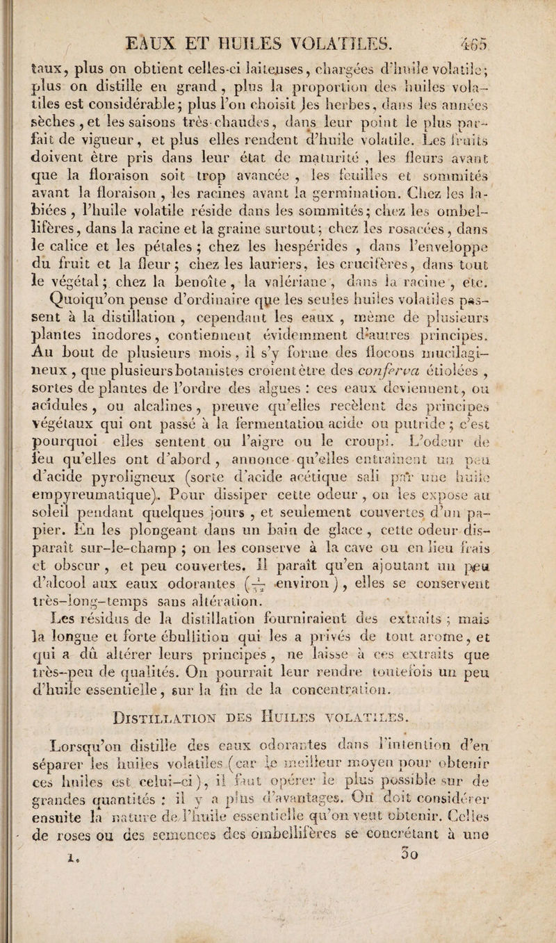taux, plus on obtient celies-ci laiteuses, cbargées cLliDile volatile; plus on distille en grand , plus la proportion des huiles vola¬ tiles est considérable; plus Fon choisit Jes herbes, dans les années sèches , et les saisons très chaudes, dans leur point le plus par¬ fait de vigueur, et plus elles rendent d^huile volatile. Les liaits doivent être pris dans leur état de maturité , les fleurs avant que la floraison soit trop avancée , les feuilles et sommités avant la floraison , les racines avant la germination. Chez les la¬ biées , Phuile volatile réside dans les sommités; chez les ombel- îifères, dans la racine et la graine surtout; chez les rosacées, dans le calice et les pétales ; chez les hespérldes , dans Fenveloppe du fruit et la fleur; chez les lauriers, les crucifères, dans tout le végétal; chez la benoîte, la valériane, dans la racine, etc. Quoiqu’on pense d’ordinaire qvie les seules huiles volatiles pas¬ sent à la distillation , cependant les eaux , même de plusieurs plantes inodores, contiennent évidemment dUutres principes. Au bout de plusieurs mois, il s’y forme des flocons miicilagi— lieux , que plusieursbolanisles croientètre des conferva étiolées , sortes déplantés de l’ordre des algues : ces eaux deviennent, on acidulés, ou alcalines, preuve c|u’elles recèlent des principes végétaux qui ont passé à la fermentation acide ou putride; c’est pourquoi elles sentent ou l’aigre ou le croupi. L’odeur de feu qu’elles ont d’abord, annonce qu’elles entraînent un peu d’acide pyroiigneux (sorte d’acide acétique sali pn*r une bihlc empyreumatique). Pour dissiper cette odeur , on les expose au soleil pendant quelques jours , et seulement couvertes d’on pa¬ pier. En les plongeant dans un bain de glace , cette odeur dis¬ paraît siir-ie-charap ; on les conserve à la cave ou en lieu frais et obscur , et peu couvertes, il paraît qu’en ajoutant un d’alcool aux eaux odorantes (~ environ j , elles se conservent très-long-temps sans altération. Les résidus de la distillation fourniraient des extraits ; mais la longue et forte ébullition qui les a privés de tout arôme, et qui a dû. altérer leurs principes , ne laisse à ces extraits que très-peu de qualités. On pourrait leur rendre toutefois un peu d’huile essentielle, sur la fin de la concentratioii. Distillation des Huiles volatiles. « Lorsqu’on distille des eaux odorantes dans Fin r en lion d’en séparer les huiles volatiles (car le meiileur moyeu pour obtenir ces huiles est celui-ci), il faut opérer ie plus possible sur de grandes auantités : il y a plus d'avantages. Ori doit considérer ensuite la nature deJ’hiiiie essentielle qu’on veut obtenir. Celles de roses ou des Eemciices des ombeilifères se concrétant à uno 00 1.