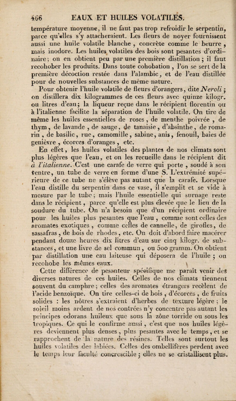 température moyenne, il ne faut pas trop refroidir le serpentinj parce qu’elles s’y attacheraient. Les fleurs de noyer fournissent aussi une huile volatile blanche ^ concrète comme le beurre ^ mais inodore. Les huiles volatiles des bois sont pesantes d’ordi¬ naire ; on en obtient peu par une première distillation ; il faut recohober les produits. Dans toute cohobation , l’on se sert de la première décoction restée dans l’alambic, et de l’eau distillée pour de nouvelles substances de même nature. Pour obtenir l’huile volatile de fleurs d’orangers, dite iVeroZi ; on distillera dix kilogrammes de ces fleurs avec quinze kilogr. ou litres d’eau; la liqueur reçue dans le récipient florentin ou à l’italienne facilite la séparation de l’huile volatile. On tire de même les huiles essentielles de roses , de menthe poivrée , de thym 5 de lavande , de sauge, de tanaisie , d’absinthe, de roma¬ rin , de basilic, rue, camomille, sabine, anis, fenouil, baies de genièvre , écorces d’oranges , etc. En effet, les huiles volatiles des plantes de nos climats sont plus légères que l’eau, et on les recueille dans le récipient dit d Vitalienne. C’est une carafe de verre qui porte , soudé à son tentre, un tube de verre en forme d’une S. L’extrémité supé¬ rieure de ce tube ne s’élève pas autant que la carafe. Lorsque l’eau distille du serpentin dans ce vase, il s’emplit et se vide à mesure par le tube ; mais l’huile essentielle qui surnage reste dans le récipient, parce qu’elle est plus élevée que le lieu de la soudure du tube. On n’a besoin que d’un récipient ordinaire pour les huiles plus pesantes que l’eau , comme sont celles des aromates exotiques , comme celles de cannelle, de girofles, de sassafras , de bois de rhodcs, etc. On doit d’abord faire macérer pendant douze heures dix litres d’eau sur cinq kilogr. de sub¬ stances , et une livre de sel commun, ou 5oo gramm. On obtient par distillation une eau laiteuse qui déposera de l’huile ; on rccohobe les mêmes eaux. ^ Cette différence de pesanteur spécifique me paraît venir des diverses natures de ces huiles. Celles de nos climats tiennent souvent du camphre ; celles des aromates étrangers recèlent de l’acide benzoïque. On tire celles-ci de bois , d’écorces , de fruits solides : les nôtres s’extraient d’herbes de texture légère ; le soleil moins ardent de nos contrées n’y concentre pas autant les principes odorans huileux que sous la zone torride ou sous les tropiques. Ce qui le confirme aussi , c’est que nos huiles légè¬ res deviennent plus denses , plus pesantes avec le temps, et se rapprochent de la nature des résines. Telles sont surtout les huiles volatiles des labiées. Celles des ombellifères perdent avec le temps leur faculté concrcscibîe ; elles ne se cristallisent plus.