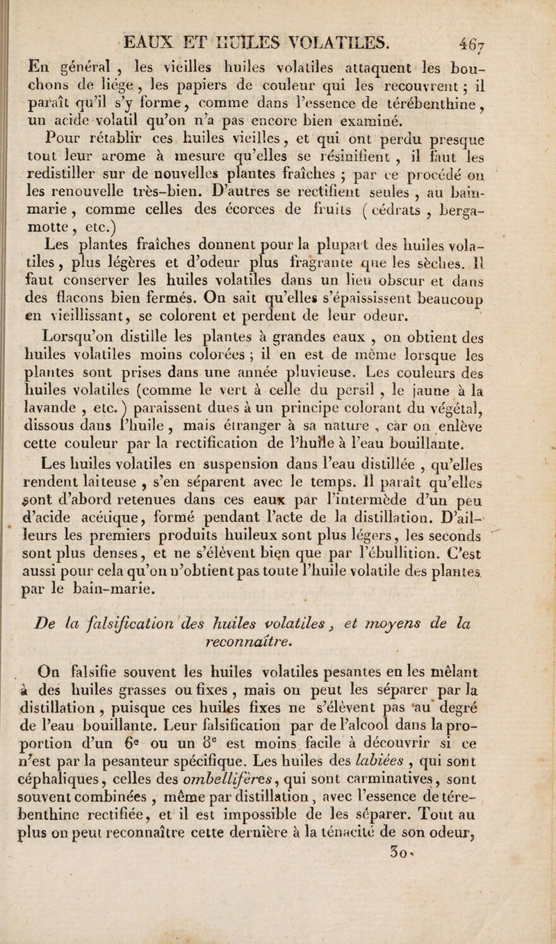 / En général , les vieilles huiles volatiles attaquent les bou¬ chons de liège , les papiers de couleur qui les recouvrent ÿ il paraît qu’il s’y forme, comme dans l’essence de térébenthine, un acide volatil qu’on n’a pas encore bien examiné. Pour rétablir ces huiles vieilles, et qui ont perdu presque tout leur arôme à mesure qu’elles se résinifient , il faut les redistiller sur de nouvelles plantes fraîches ; par ce procédé on les renouvelle très-bien. D’autres se rectifient seules , au bain- marie , comme celles des écorces de fruits ( cédrats , berga- motte, etc.) Les plantes fraîches donnent pour la plupart des huiles vola¬ tiles , plus légères et d’odeur plus fragrante que les sèches. Il faut conserver les huiles volatiles dans un lieu obscur et dans des flacons bien fermés. On sait qu’elles s’épaississent beaucoup en vieillissant, se colorent et perdent de leur odeur. Lorsqu’on distille les plantes à grandes eaux , on obtient des huiles volatiles moins colorées ; il en est de même lorsque les plantes sont prises dans une année pluvieuse. Les couleurs des huiles volatiles (comme le vert à celle du persil , le jaune à la lavande , etc.) paraissent dues à un principe colorant du végétal, dissous dans l’huile, mais étranger à sa nature , car on enlève cette couleur par la rectification de l’huîle à l’eau bouillante. Les huiles volatiles en suspension dans l’eau distillée , qu’elles rendent laiteuse , s’en séparent avec le temps. 11 paraît qu’elles ^ont d’abord retenues dans ces eaux par l’intermède d’un peu d’acide acétique, formé pendant l’acte de la distillation. D’ail¬ leurs les premiers produits huileux sont plus légers, les seconds sont plus denses, et ne s’élèvent bi^n que par l’ébullition. C’est aussi pour cela qu’on n’obtient pas toute l’huile volatile des plantes par le bain-marie. De la falsification des huiles volatiles ^ et moyens de la reconnaître. On falsifie souvent les huiles volatiles pesantes en les mêlant à des huiles grasses ou fixes , mais on peut les séparer par la distillation , puisque ces huiles fixes ne s’élèvent pas ’au degré de l’eau bouillante. Leur falsification par de l’alcool dans la pro¬ portion d’un 6® ou un 8® est moins facile à découvrir si ce n’est par la pesanteur spécifique. Les huiles des labiées , qui sont céphaliques, celles des omhellifères^ qui sont carminatives, sont souvent combinées , même par distillation, avec l’essence de téré¬ benthine rectifiée, et il est impossible de les séparer. Tout au plus on peut reconnaître cette dernière à la ténacité de son odeur, 5o'