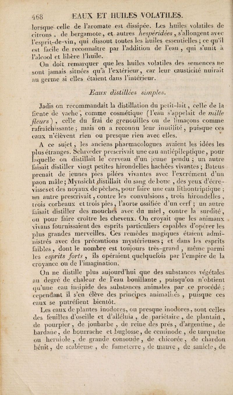 f EAUX ET HUILES VOLATILES. lorsque celle de Paromate est dissipée. Les huiles volatiles de citrons, de bergamote, et autres , s’allongent avec Pesprit-de-vin, qui dissout toutes les huiles essentielles ; ce qu’il est facile de reconnaître par l’addition de Peau , qui s’unit à l’alcool et lil)ère Phuile. On doit remarquer que les huiles volatiles des semences ne sont jamais situées qu’à l’extérieur, car leur causticité nuirait au uerme si elles étaient dans l’intérieur. Eaux distillées simples. Jadis on recommandait la distillation du petit-lait, celle de la Lente de vache*, comme cosmétique (l’eau s’appelait de mille fleurs ) , celle du frai de grenouilles ou de limaçons comme rafraîchissante; mais on a reconnu leur inutilité, puisque ces eaux n’élèvent rien ou presque rien avec elles. A ce sujet, les anciens pharmacologues avaient les idées les plus étranges. Schrœder prescrivait une eau antiépileptîque, pour laquelle on distillait le cerveau d’un jeune pendu ; un autre làisait distiller vingt petites hirondelles hachées vivantes ; Baieus prenait de jeunes pies pilées vivantes avec l’excrément d’un paon mâle; Mynsicht distillait du sang de bouc , des yeux d’écre- visseset des noyaux dépêchés, pour faire une eau liÜiontriptique ; ttn autre prescrivait, contre les convulsions , trois hirondelles , trois corbeaux et trois pies, l’aorte ossifiée d^un cerf ; un autre faisait distiller des mouches avec du miel, contre la surdité, ou pour faire croître les cheveux. On croyait que les animaux vivans fournissaient des esprits particuliers capables d’opérer les plus grandes merveilles. Ces remèdes magiques étaient admi¬ nistrés avec des précautions mystérieuses ; et dans les esprits faibles , dont le nombre est toujours très-grand , même parmi les esprits forts , ils opéraient quelquefois par l’empire de la croyanee ou de l’imagination. On ne distille plus aujourd’hui que des substances végétales au degré de chaleur de l’eau bouillante , puisqu’on n’obtient uu’une eau insipide des substances animales par ce procédé ; cependant il s’en élève des principes animalités , puisque ces eaux se putréfient bientôt. Les eaux de plantes inodores, ou presque inodores, sont celles des feuilles d’oseille et d’aiiéluia , de pariétaire , de plantain , de pourpier , de joubarbe , de reine des prés , d’argentine, de bardane, de bourrache et buglosse, de ceniinode , de turqueUe ou herniole , de grande consolide , de chicoi’ée , de chardon bénit 5 de scabieuse , de luineiciTe , de mauve, de sanicle, de