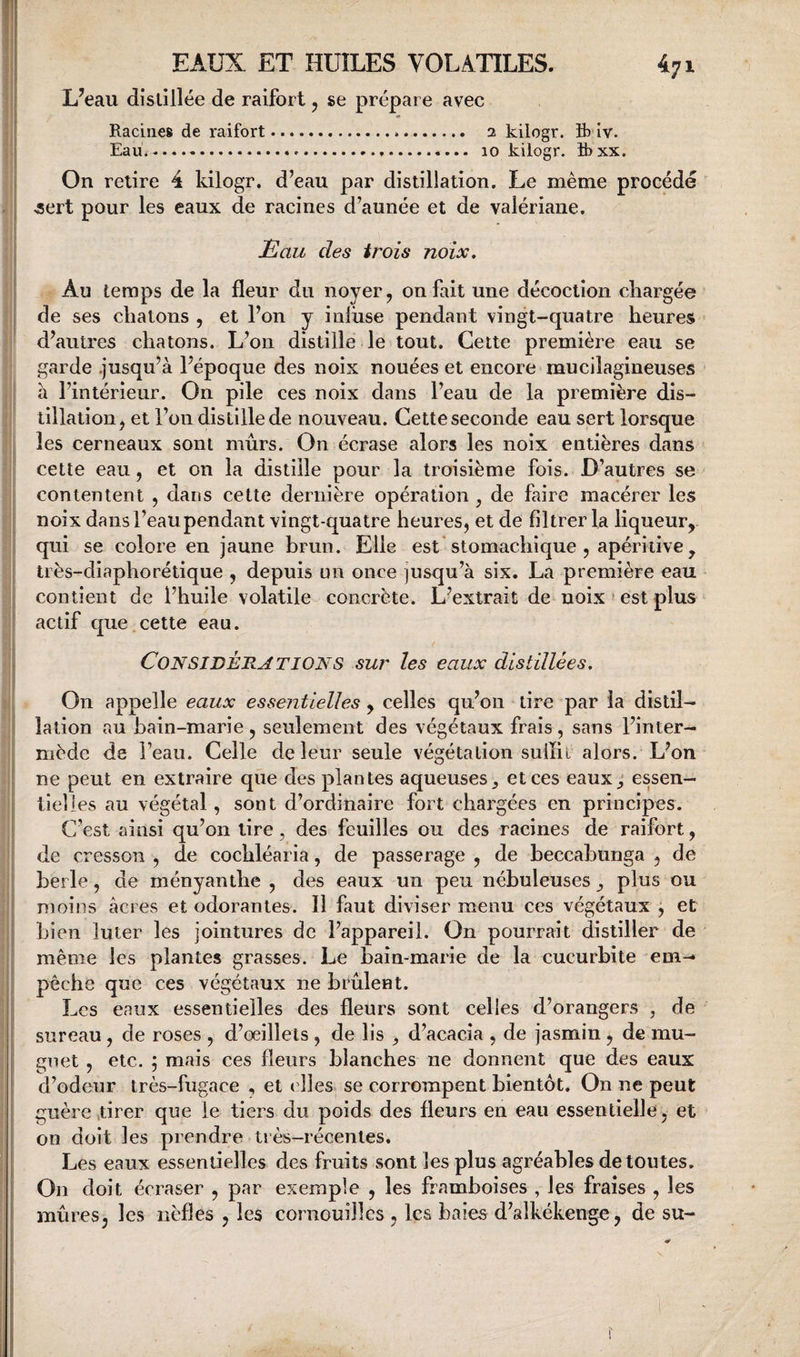 L’eau distillée de raifort, se prépare avec Racines de raifort... 2 kilogr. S) iv. Eau.-...-..... 10 kilogr. B)xx. On relire 4 kilogr. d’eau par distillation. Le même procède .sert pour les eaux de racines d’aunée et de valériane. tlau des trois noix. Au temps de la fleur du noyer ^ on fait une décoction chargée de ses chatons , et l’on y inluse pendant vingt-quatre heures d’autres chatons. L’on distille le tout. Cette première eau se garde .jusqu’à l’époque des noix nouées et encore mucilagineuses a l’intérieur. On pile ces noix dans l’eau de la première dis¬ tillation, et l’on distille de nouveau. Cette seconde eau sert lorsque les cerneaux sont mûrs. On écrase alors les noix entières dans cette eau, et on la distille pour la troisième fois. D’autres se contentent , dans cette dernière opération , de faire macérer les noix dans l’eau pendant vingt-quatre heures, et de filtrer la liqueur, qui se colore en jaune brun. Elle est stomachique , apériiive, très-diapho ré tique , depuis un once jusqu’à six. La première eau contient de l’huile volatile concrète. L’extrait de noix * est plus actif que cette eau. Considérations sur les eaux distillées. On appelle eaux essentielles , celles qu’on tire par la distil- î; lation au bain-marie , seulement des végétaux frais , sans l’inter- I mède de l’eau. Celle de leur seule végétation suffiL alors. L’on [ ne peut en extraire que des plantes aqueuses et ces eaux_, essen— 1 tîelles au végétal, sont d’ordinaire fort chargées en principes, i C’est ainsi qu’on tire , des feuilles ou des racines de raifort, I de cresson , de cochléaria, de passerage , de beccahunga , de berle, de ményanthe , des eaux un peu nébuleuses ^ plus ou I moins âcres et odorantes. Il faut diviser menu ces végétaux , et ;j bien luter les jointures de l’appareil. On pourrait distiller de i; même les plantes grasses. Le bain-marie de la cucurbite em- I pêche que ces végétaux ne brûlent. j Les eaux essentielles des fleurs sont celles d’orangers , de i sureau , de roses , d’œillets , de lis , d’acacia , de jasmin, de mu- j guet , etc. 5 mais ces fleurs blanches ne donnent que des eaux I d’odeur très-fugace , et elles se corrompent bientôt. On ne peut I guère tirer que le tiers du poids des fleurs en eau essentielle, et j on doit les prendre très-récentes. Les eaux essentielles des fruits sont les plus agréables de toutes. On doit écraser , par exemple , les framboises , les fraises , les mûres, les nèfles , les cornouilles , Ica baies d’alkékenge, de su- r