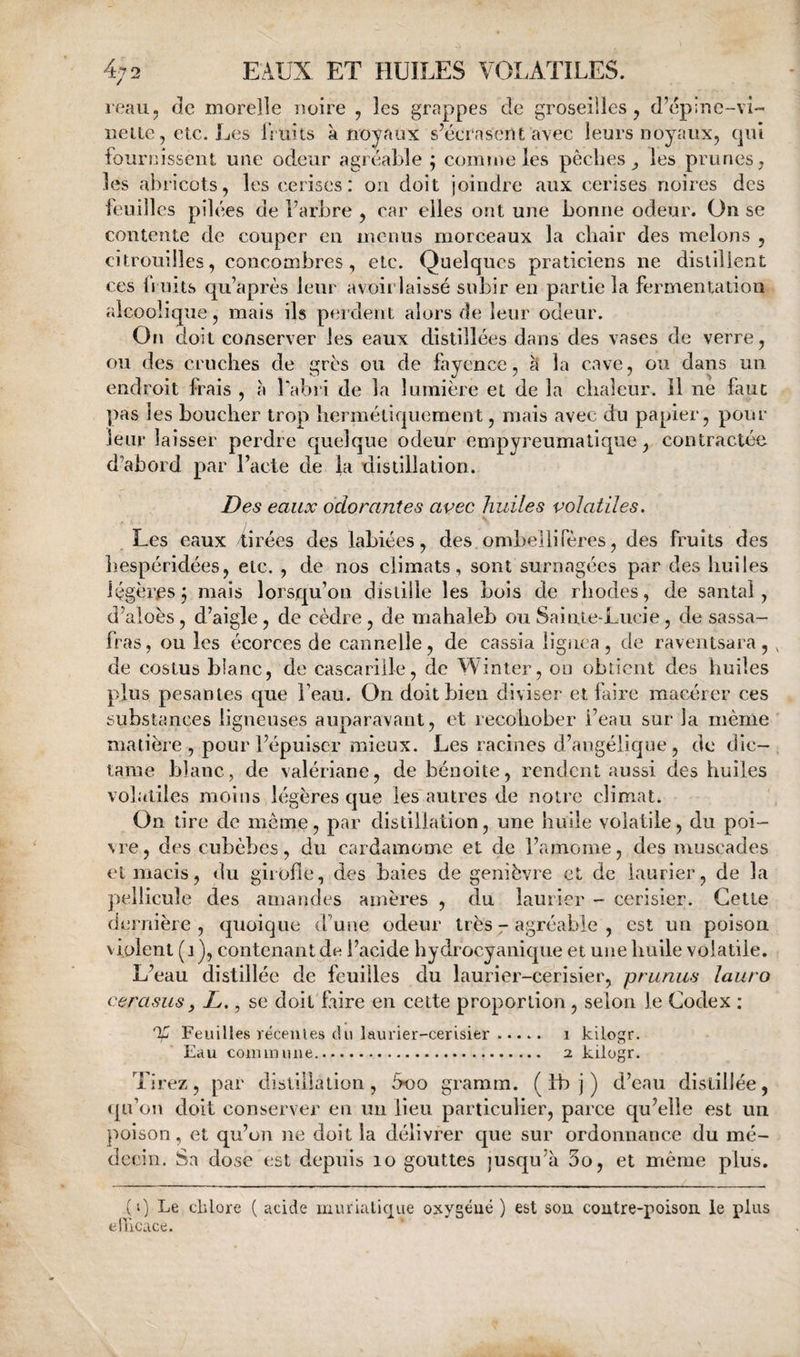 reau, de moreîle lîoire , les grappes de groseiiles, d’épine-vU iieite, etc. Les IViiits a noyaux s’écrasent avec leurs noyaux, qui fournissent une odeur agréable ; comme les pêches les prunes, les abricots, les cerises: on doit joindre aux cerises noires des feuilles pilées de l’arbre , car elles ont une bonne odeur. On se contente de couper en menus morceaux la chair des melons , citrouilles, concombres, etc. Quelques praticiens ne distillent ces 11 uits qu’aprés leur avoir laissé subir en partie la fermentation alcoolique, mais ils perdent alors de leur odeur. On doit conserver les eaux distillées dans des vases de verre, ou des cruches de grés ou de fayence, à la cave, ou dans un endroit frais , à Labri de la lumière et de la cliaîeur. il ne faut pas les boucher trop hermétiquement, mais avec du papier, pour leur laisser perdre quelque odeur empyreumalique, contractée d’abord par l’acte de la distillation. Des eaux odorantes avec huiles volatiles. \ Les eaux firées des labiées, des ombellifères, des fruits des hespéridées, etc. , de nos climats, sont surnagées par des huiles légères j mais lorsqu’on distille les bois de rhodes, de santal, d’aloès, d’aigle, de cèdre , de mahaleb ou Sainte-Lucie, de sassa¬ fras, ou les écorces de cannelle, de cassia lignca , de raventsara, , de costus blanc, de cascarille, de inter, on obtient des huiles plus pesantes que beau. On doit bien diviser et faire macérer ces substances ligneuses auparavant, et recohober i’eau sur la même matière , pour l’épuiser mieux. Les racines d’angélique , de dic- taine blanc, de valériane, de bénoite, rendent aussi des huiles volatiles moins légères que les autres de notre climat. On tire de meme, par distillation, une huile volatile, du poi¬ vre , des cubèbes, du cardamome et de l’araome, des muscades et macis, du girofle, des baies de genièvre et de laurier, de la pellicule des amandes amères , du laurier - cerisier. Cette dernière , quoique d’une odeur très - agréable , est un poison violent (j), contenant de l’acide hydrocyanique et une huile volatile. L’eau distillée de feuilles du laurier-cerisier, prunus lauro cerasus y L., se doit faire en cette proportion, selon le Codex ; % Feuilles récentes du laurier-cerisier. i kilogr. Kau coiuinune. 2 kilogr. Tirez, par distillation, 5oo gramm. ( fb j ) d’eau distillée, ([u’on doit conserver en un lieu particulier, parce qu’elle est un poison, et qu’on ne doit la délivrer que sur ordonnance du mé¬ decin. Sa dose est depuis 10 gouttes jusqu’à 3o, et même plus. {I. elllcace. ) Le chlore ( acide muriatique oxygéné ) est sou coutre-poisou le plus