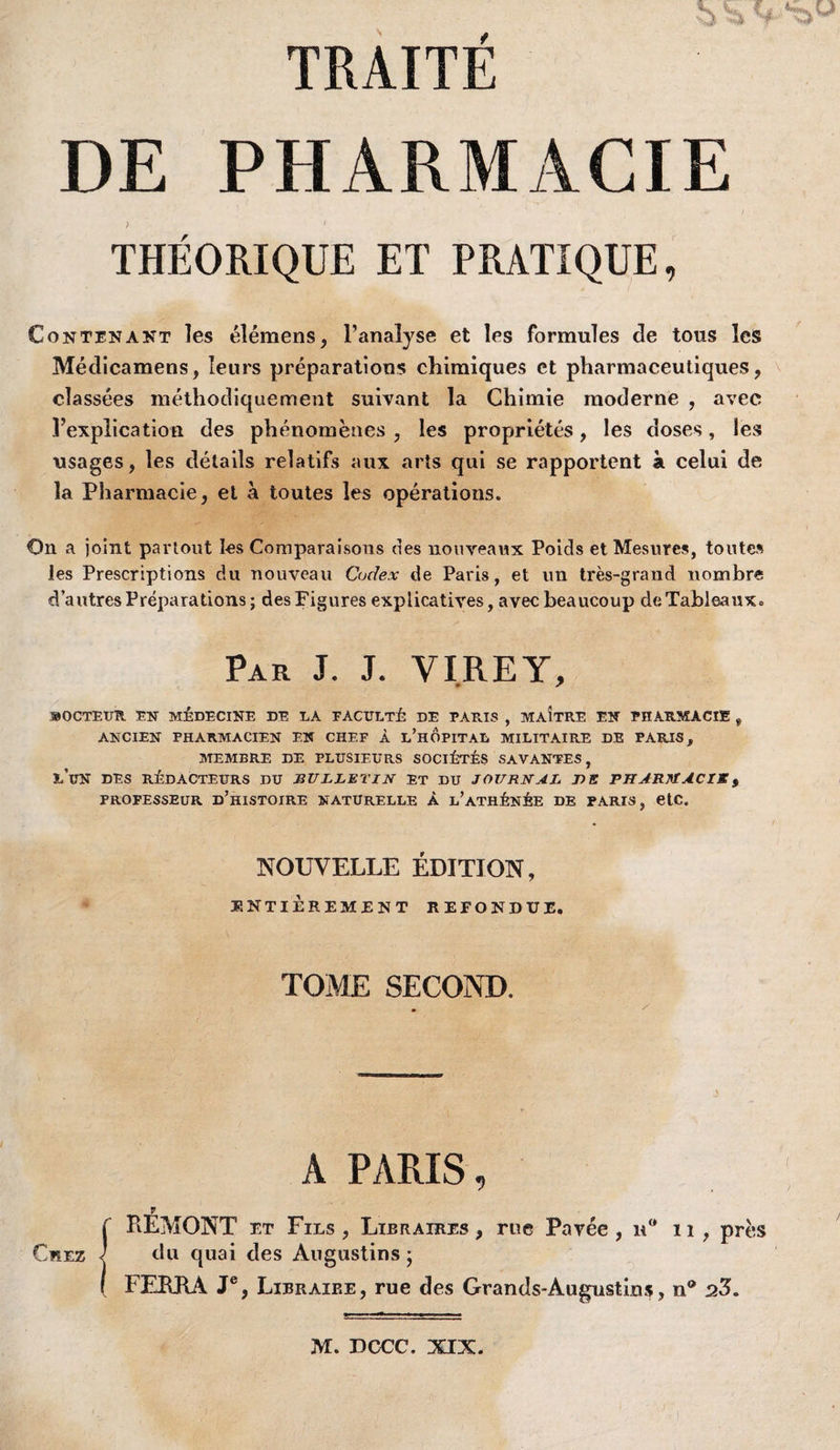 TRAITE DE PHARMACIE THÉORIQUE ET PRATIQUE Contenant les élémens, l’analyse et les formules de tous les Médicamens, leurs préparations chimiques et pharmaceutiques, classées méthodiquement suivant la Chimie moderne , avec l’explication des phénomènes , les propriétés, les doses, les usages, les détails relatifs aux arts qui se rapportent à celui de la Pharmacie, et à toutes les opérations. On a joint partout I-es Comparaisons des nouveaux Poids et Mesures, toute» les Prescriptions du nouveau Codex de Paris, et un très-grand nombre d’autres P répara lions; des Figures explicatives, avec beaucoup de Tableaux. Par J. J. VI.REY, SOCTEUR EN médecine DE LA FACULTÉ DE FAE.IS , MAITRE EN PHARMACIE , ANCIEN PHARMACIEN EN CHEF À l’hÔPITAL MILITAIRE DE PARIS, ATEMBRE DE PLUSIEURS SOCIÉTÉS SAVANTES, l’un des rédacteurs du bulletin et du journal T)E PHARJflACIXf PROFESSEUR d’hiSTOIRE NATURELLE À l’ATHÉNÉE DE PARIS, etC. NOUVELLE ÉDITION, ÏINTIÈREMENT REFONDUE. TOME SECOND. A PARIS, V Ç REMONT ET Fils ^ Libraires^ rue Pavée, ii , près Chez ] du quai des Augustins ; ( FERRA J®, Libraire, rue des Grands-AugustinJi;, n® 23. M. DCCC, XIX.