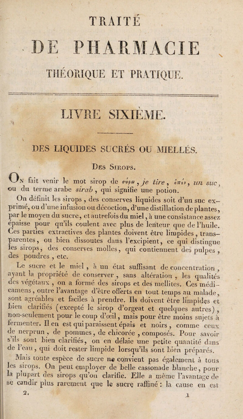 DE PHARMACIE THÉORIQUE ET PRATIQUE. LIA'RE SIXIEAIE, DES LIQUIDES SUCRÉS OU MIELLÉS. ' Des Sirops. On fait venir le mot sirop de <T-upa ^ je tire ^ ^ un suc ^ ou du terme arabe sirah , qui signifie une potion. On définit les sirops , des conserves liquides soit d\ui suc ex¬ primé, ou dTine infusion ou décoction, d'une distillation de plantes, par le moyen du sucre, et autrefois du miel, à une consistance assez épaisse pour cpi'ils coulent avec plus de lenteur que de l’huile. Ces parties extractives des plantes doivent être limpides, trans¬ parentes, ou bien dissoutes dans Fexcipient, ce qui distingue les sirops, des conserves molles, qui contiennent des pulpes , des poudres , etc. Le sucre et le miel , à un état suffisant de concentration , ayant la propriété de conserver , sans altération , les cjualités des végétaux , on a formé des sirops et des mellites. Ces médi- camens, outre l’avantage d’elre offerts en tout temps au malade, sont agréables et faciles à prendre. Ils doivent être limpides et bien clarifiés (excepté le sirop d’orgeat et quelques autres), non-seulement pour le coup d’œil, mais pour être moins sujets a fermenter. lien est qui paraissent épais et noirs, comme ceux de nerprun , de pommes, de chicorée , composés. Pour savoir s ils sont bien clarifiés, on en délaie une petite quantité dans de l’eau, qui doit rester limpide lorsqu’ils sont bien préparés. Mais toute espèce de sucre n« convient pas également à tous les sirops. On peut employer de belle cassonade blanche, pour la plupart oes sirops qu’on clarifie. Elle a même l’avantage de se candir plus rarement que le sucrç raffiné : la cause en est 2.