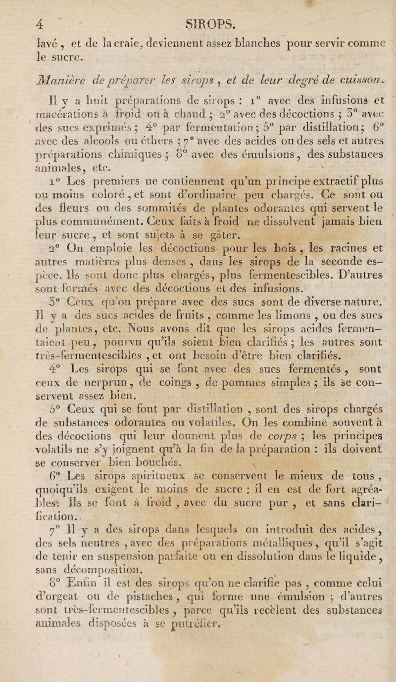 lavé 5 et de la craie, deviennent assez blanclies pour servir comme le sucre. JManière de préparer les sirops , et de leur degré de cuisson. li y a bnit préparations de sirops : i” avec des infusions et macérations à froid ou à chaud ; 2^ avec des décoctions ; 5° avec des sucs exprimés 5 4” par fermentation ; 5 par distillation; 6° avec des alcools ou éthers ; 7® avec des acides ou des sels et autres préparations chimiques; 8'^ avec des émulsions, des substances animales5 etc. 1° Les premiers ne contiennent qu’un principe extractif plus ou moins coloré , et sont d’ordinaire peu chargés. Ce sont ou des fleurs ou des sommités de plantes odorantes qui servent le plus communément. Ceux faits à froid ne dissolvent jamais bien leur sucre , et sont sujets à se gâter. 2® On emploie les décoctions pour les bois ^ les racines et autres matières plus denses , dans les sirops de la seconde es¬ pèce. Ils sont donc pins chargés, plus fermentescibles. D’autres sont formés avec des décoctions et des infusions. 5® Ceux qu'on prépare avec des sucs sont de diverse nature. Il V a des sucs acides de fruits , comme les limons , ou des sucs de plantes, etc. Nous avons dit que les sirops acides fernien- taieot peu, pourvu qu’ils soient bien clarifiés; les antres sont très-fermentescibies , et ont besoin d’être bien clarifiés. 4® Les sirops qui se font avec des sucs fermentés , sont ceux de nerprun, de coings , de pommes simples ; ils se con¬ servent assez bien. 5° Ceux c[ui se font par distillation , sont des sirops chargés de substances odorantes ou volatiles. On les combine souvent à des décoctions qui leur donnent plus de corps ; les principes volatils ne s’y joignent qu’à la fin de la préparation : ils doivent se conserver bien bouchés. 6® Les sirops spiritueux se conservent le mieux de tous , quoiqu’ils exigent le moins de sucre : il en est de fort agréa- ])îes-. ils se font à froid ^ avec du sucre pur , et sans clari¬ fication. 7° Il y a des sirops dans lesqucis on introduit des acides, des sels neutres , avec des préparations méialiiques, qu’il s’agit de tenir en suspension parfaite ou en dissolution dans le liquide, sans décomposition. 8° Enfin il est des sirops qu’on ne clarifie pas , comme celui d’orgeat ou de pistaches, qui forme une émulsion ; d’autres sont très-fermentescibles , parce qu’ils recèlent des substances animales disposées à se puiiéficr.