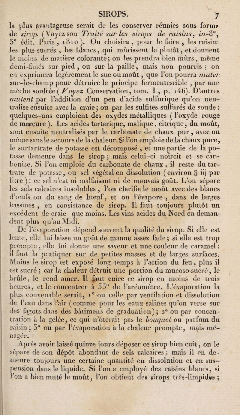 la plus avantageuse serait de les conserver réunies sous forint de sirop. (Voyez sou Traité sur les sirops de raisins^ 3* édit. Paris, iBio). On choisira, pour le faire , les raisinr les plus sucrés , les biaacs, cjui mûrissent le plutôt, et donnent le moins de matière colorante; on les prendra bien murs, même demi-fmés sur pied, ou sur la paille, mais non pourris ; on en exprimera légèrement le suc ou moût, que l’on pourra muter sur-le-champ pour détruire le principe fermentescible , par une mèche soufrée ( Voyez Conservation, lom. I , p. i46). D’autres mutent par l’addition d’un peu d’acide sulfurique qu’on neu¬ tralise ensuite avec la craie; ou par les sulfites sulfurés de soude : quelques-uns emploient des oxydes métalliques ( l’oxyde rouge de marcure ). Les acides tartarique, raalique, citrique , du moût, sont ensuite neutralisés par le carbonate de chaux pur, avec ou même sans le secours de la chaleur. Si l’on emploie de la chaux pure, le surlartrate de potasse est décomposé , et une partie de la po¬ tasse demeure dans le sirop ; mais celui-ci noircit et se car¬ bonise. Si l’on emploie du carbonate de chaux, il reste du tar- trate de potasse, ou sel végétal en dissolution ( environ 5 üj p^U’ litre ) : ce sel n’est ni malfaisant ni de mauvais goût. L’on sépare les sels calcaires insolubles , l’on clarifie le moût avec des blancs d’œufs ou du sang de bœuf, et on l’évapore , dans de larges bassines , en consistance de sirop. Il faut toujours plutôt un excédent de craie que moins. Les vins acides du Nord en deman¬ dent plus qu’au Midi. De l’évaporation dépend souvent la qualité du sirop. Si elle est lente, elle lui laisse un goût de manne assez fade; si elle est trop prompte, elle lui donne une saveur et une couleur de caramel: il faut la pratiquer sur de petites masses et de larges surfaces. Moins le sirop est exposé long-temps à l’action du feu, plus il est sucré ; car la chaleur détruit une portion du mucoso-sucré, le brûle, le rend amer. 11 faut cuire ce sirop en moins de trois heures, et le concentrer a 53° de l’aréomètre. L’évaporation la plus convenable serait, i° ou celle par ventilation et dissolution de l’eau dans l’air (comme pour les eaux salines qu’on verse sur des fagots dans des bâtimens de graduation); 2® ou par concen¬ tration à la gelée, ce qui n’ôterait pas le bouquet ou parfum du raisin; 3® ou par l’évaporation a la chaleur prompte, m^is mé¬ nagée. Après avoir laissé quinze jours déposer ce sirop bien cuit, on le sépare de son dépôt abondant de sels calcaires ; mais il en de¬ meure toujours une certaine quantité en dissolution et en sus¬ pension dans le liquide. Si l’on a employé des raisins blancs, si l’on a bien muté le moût, l’on obtient des sirops lrèa-limpid«s ;