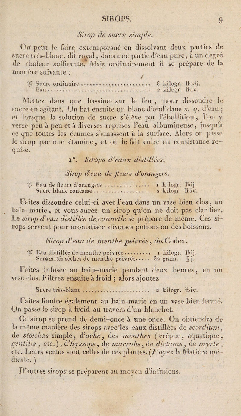 Sirojj de sucre simple. On' peut îe faire extemporané en dissolvant deux parties de sucre ircs-blanc, dit ro^-al ^ dans une partie d^eau pure, à un degré de riiaieur suffisante. Mais ordinairement il se prépare de la manière suivante : ^ If Sucre ordinaire.. 6 kilogr. îbxi). Eau...... 2 kilogr. îbiv. Mettez dans une bassine sur le feu , pour dissoudre le sucre en agitant. On bat ensuite un blanc d^oeuf dans s. q. d’eau; et lorsque la solution de sucre s'élève par rébullition, l’on y verse peu à peu et à diverses reprises Peau albumineuse, jusqu’à ce que toutes les écumes s’amassent à la surface. Alors on passe le sirop par une étamine, et on le fait cuire en consistance re¬ quise. 1®. Sirojjs d’eaux distillées. Sirop d'beau de Jleurs d’orangers. % Eau de fleurs d’orangers. i kilogr. îbij. Sucre blanc concassé ... 2 kilogr. îbiv. Faites dissoudre celui-ci avec Peau dans un vase bien clos , au bain-marie, et vous aurez un sirop qu’on ne doit pas clarifier. Le sirop d’eau distillée de cannelle se prépare de même. Ces si¬ rops servent pour aromatiser diverses potions ou des boissons. Sirop d’eau de menthe poivrée^ du Codex. % Eau distillée de mentlie poivrée......... i kilogr. îbij. Sommités sèches de menthe poivrée..... 32 gram. % j. Faites infuser au bain-marie pendant deux heures, en un , vase clos. Filtrez ensuite à froid ; alors ajoutez Sucre très-blanc ....... 2 kilogr. îbiv. Faites fondre également au bain-marie en un vase bien fermé. On passe le sirop à froid au travers d’un bîanchet. Ce sirop se prend de demi-once à une once. On obtiendra de la même manière des sirops avec'les eaux distillées de scordium^ de stœckas simple, à’acJwj des menthes (crépue, aquatique, gentilis y etc.), à^hyssope^ de marruhe, de dictamey de myrte etc. Leurs vertus sont celles de ces plantes, (J^oyez la Matière mé¬ dicale. ) D’autres sirops'se préparent au moyen d’infusions.