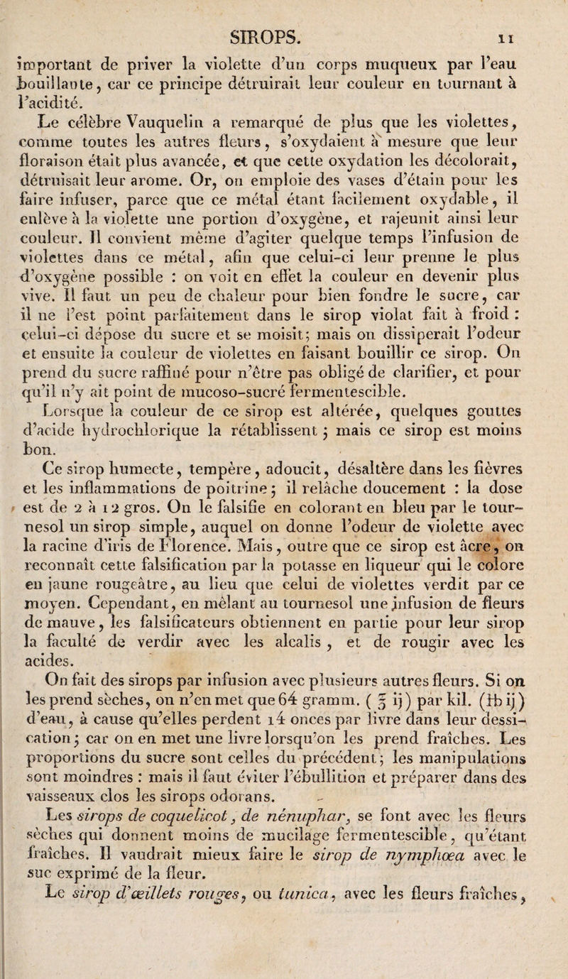 îreportant de priver la violette d’un corps muqueux par Peau Rouillante, car ce principe détruirait leur couleur en tournant à Pacidité. Le célèbre Vauquelin a remarqué de plus que les violettes, comme toutes les autres fleurs, s’oxydaient mesure que leur floraison était plus avancée, et que cette oxydation les décolorait, détruisait leur arôme. Or, on emploie des vases d’étain pour les faire infuser, parce que ce métal étant facilement oxydable, il enlève h la violette une portion d’oxygène, et rajeunit ainsi leur couleur. Il convient même d’agiter quelque temps l’infusion de violettes dans ce métal, afin que celui-ci leur prenne le plus d’oxygène possible : on voit en effet la couleur en devenir plus vive. Il faut un peu de chaleur pour bien fondre le sucre, car il ne i’est point parlâiteineut dans le sirop violât fait à froid : celui-ci dépose du sucre et se moisit; mais on dissiperait l’odeur et ensuite la couleur de violettes en faisant bouillir ce sirop. On prend du sucre raffiné pour n’être pas obligé de clarifier, et pour qu’il n’y ait point de mucoso-sucré fermentescible. Lorsque la couleur de ce sirop est altérée, quelques gouttes d’acide bydrociilorique la rétablissent j mais ce sirop est moins bon. Ce sirop humecte, tempère, adoucit, désaltère dans les fièvres et les inflammations de poitrine j il relâche doucement : la dose est de 2 â i2 gros. On le falsifie en colorant en bleu par le tour¬ nesol un sirop simple, auquel on donne l’odeur de violette avec la racine d’iris de Florence. Mais, outre que ce sirop est âcre, on reconnaît cette falsification par la potasse en liqueur qui le colore eu jaune rougeâtre, au lieu que celui de violettes verdit parce moyen. Cependant, en mêlant au tournesol unejnfusion de fleurs de mauve, les falsificateurs obtiennent en partie pour leur sirop la faculté de verdir avec les alcalis , et de rougir avec les acides. On fait des sirops par infusion avec plusieurs autres fleurs. Si on les prend sèches, on n’en met que 64 gramm. ( 3 ij ) par kil. (fb ij ) d’eau, à cause qu’elles perdent i4 onces par livre dans leur dessi¬ cation 3 car on en met une livre lorsqu’on les prend fraîches. Les proportions du sucre sont celles du précédent; les manipulations sont moindres : mais il faut éviter l’ébullition et préparer dans des vaisseaux clos les sirops odorans. Les sirops de coquelicot, de nénuphar, se font avec les fleurs sèches qui donnent moins de mucilage fermentescible, qu’étant fraîches. Il vaudrait mieux faire le sirop de nympliœa avec le suc exprimé de la fleur. Le sirop d'œillets rouges^ ou tunica^ avec les fleurs fraîches,