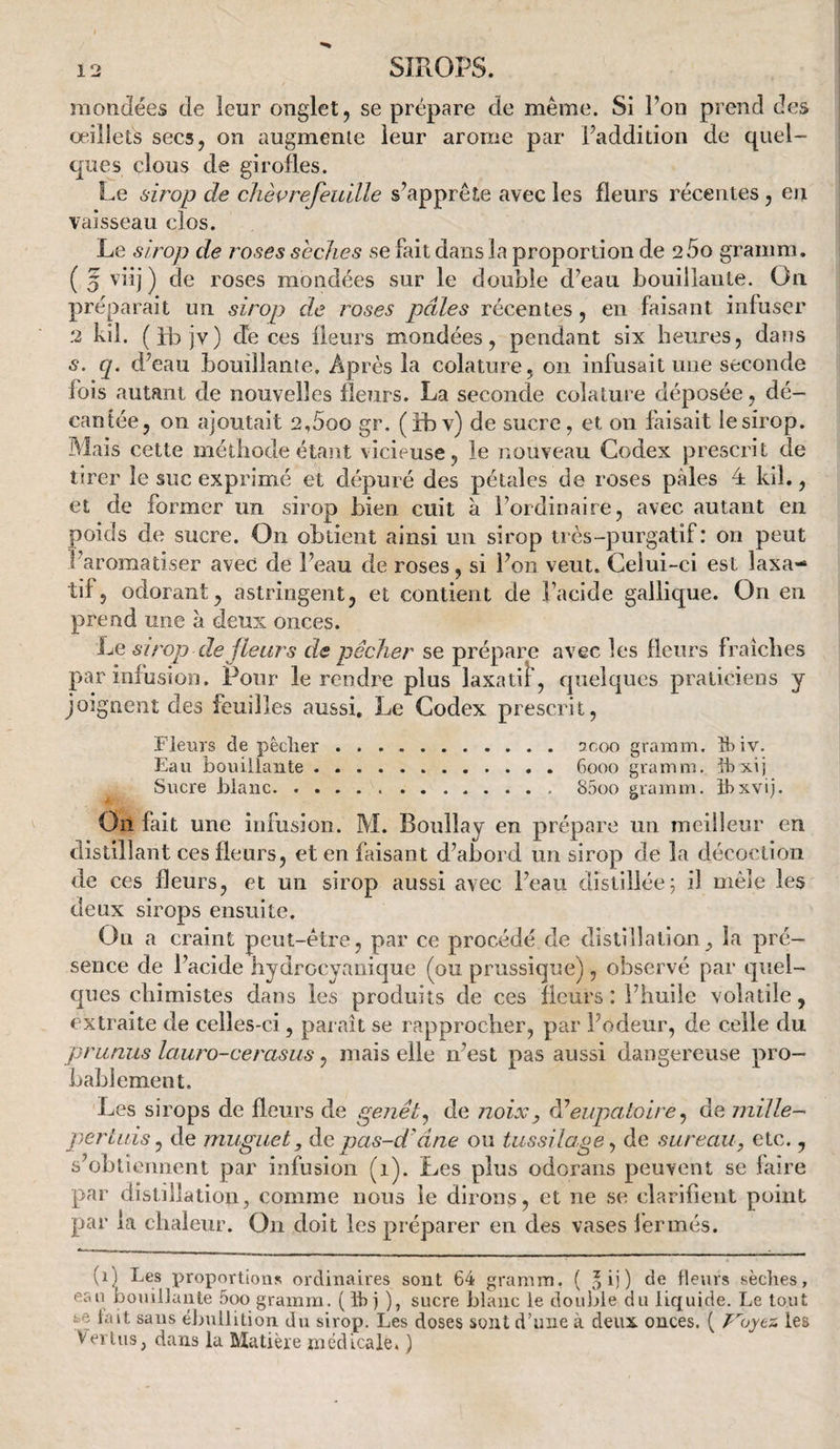 mondées de leur onglet, se prépare de meme. Si l’on prend des oeillets secs, on augmente leur arôme par l’addition de quel¬ ques clous de girofles. Le sirop de chèprefeuille s’apprête avec les fleurs récentes, eu vaisseau clos. Le sirop de roses seclies se fait dans la proportion de 260 gramm. ( 5 vüj ) de roses mondées sur le double d’eau bouillante. On préparait un sirop de roses pâles récentes, en faisant infuser .2 kil. (ib jv) cTe ces fleurs mondées, pendant six heures, datîs s. q. d’eau bouillante. Après la colature, on infusait une seconde fois autant de nouvelles fletirs. La seconde colature déposée, dé¬ cantée, on ajoutait 2,5oo gr. (ibv) de sucre, et on faisait lesirop. Mais cette méthode étant vicieuse, le nouveau Codex prescrit de tirer le suc exprimé et dépuré des pétales de roses pâles 4 kil., et de former un sirop bien cuit à l’ordinaire, avec autant en poids de sucre. On obtient ainsi un sirop très-purgatif: on peut l’aromatiser avec de l’eau de roses, si l’on veut. Celui-ci est laxa¬ tif, odorant, astringent, et contient de l’acide gailique. On en prend une à deux onces. Le sirop de fleurs de pêcher se prépare avec les fleurs fraîches par infusion. Pour le rendre plus laxadî, quelques praticiens y Joignent des feuilles aussi. Le Codex prescrit, Fleurs de pêcher.sjcoo gramm. îbiv. Eau bouillante.6000 gramm. Ihxij Sucre blanc.85oo gramm. ihxvij. On fait une infusion. M. Boullay en prépare un meilleur en distillant ces fleurs, et en faisant d’abord un sirop de la décoction de ces fleurs, et un sirop aussi avec l’eau distillée5 il mêle les deux sirops ensuite. Ou a craint peut-être, par ce procédé de distillation, la pré¬ sence de l’acide hydrocyanique (ou prussique) , observé par quel¬ ques chimistes dans les produits de ces fleurs : l’huile volatile, extraite de celles-ci, paraît se rapprocher, par l’odeur, de celle du prunus lauro-cerasus, mais elle n’est pas aussi dangereuse pro¬ bablement. Les sirops de fleurs de genêt^ de noix, eupatoire ^ de mille¬ pertuis ^ de muguet, pas-d'âne ou tussilage^ de sureau, etc., s’ohlicnnent par infusion (1). Les plus odorans peuvent se faire par distillation, comme nous le dirons, et ne se clarifient point par la chaleur. On doit les préparer en des vases fermés. (1) Les proportions ordinaires sont 64 gramm. ( o ij ) de fleurs sèches, eau bouillante 5oo gramm. (ihi ), sucre blanc le double du liquide. Le tout se lait sans él>uilition du sirop. Les doses sont d’une à deux onces. ( les Venus, dans la Matière médicale. )