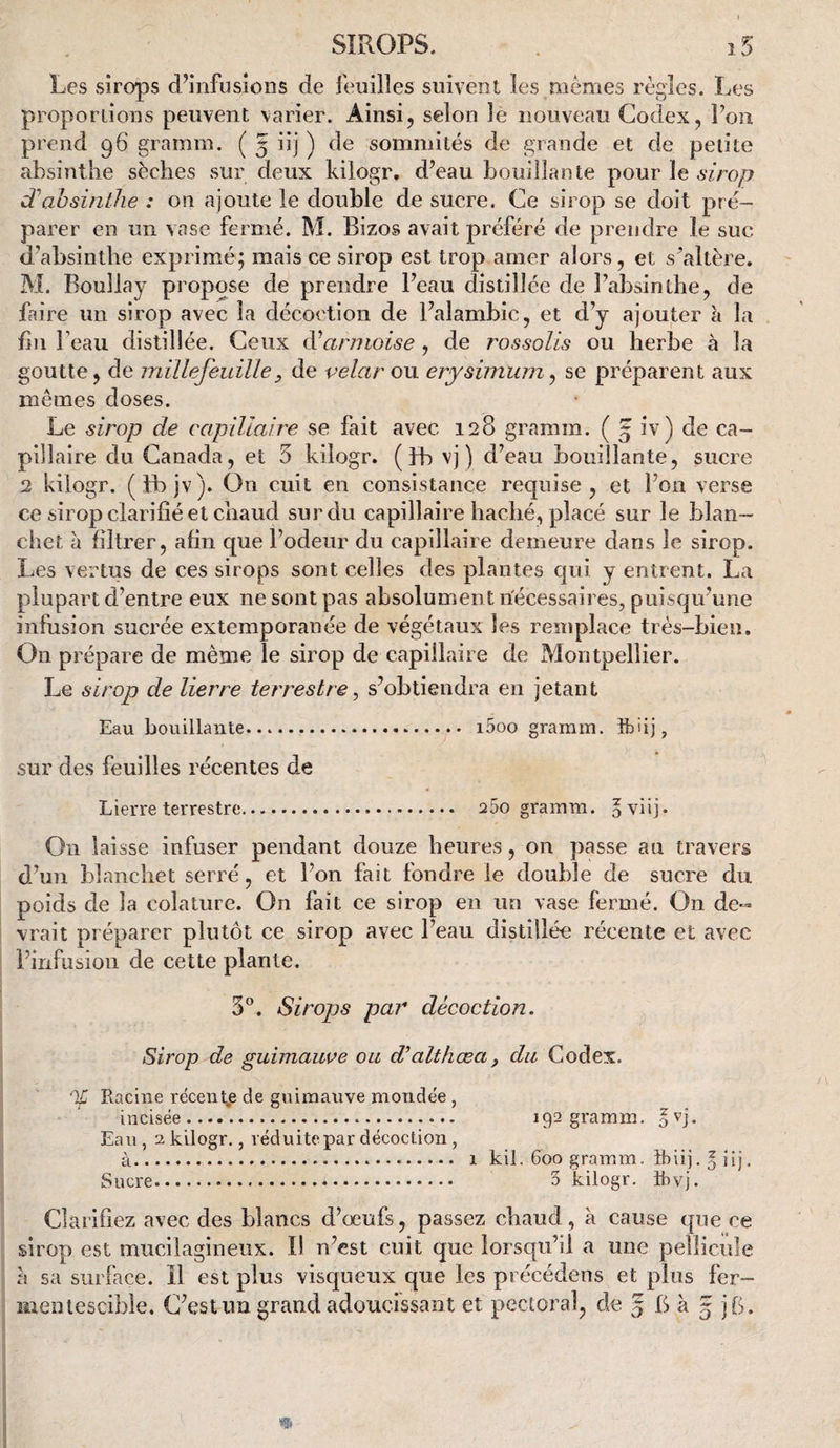 SIROPS. . i5 Les sirops d’infusions de feuilles suivent les memes règles. Les proportions peuvent varier. Ainsi, selon le nouveau Codex, Fon prend 96 gramin. ( 5 iij ) de sommités de grande et de petite absinthe sèches sur deux kilogr. d’eau bouillante pour le sirop absinthe : on ajoute le double de sucre. Ce sirop se doit pré¬ parer en un vase fermé. M. Bizos avait préféré de prendre le suc d’absinthe exprimé; mais ce sirop est trop amer alors, et s^altère. M. Boullay propose de prendre l’eau distillée de l’absinthe, de faire un sirop avec la décoction de l’alambic, et d’y ajouter à la fin l’eau distillée. Ceux àüarmoise , de rossolis ou herbe a la goutte, de millefeuille, de velar ou erysimum ^ se préparent aux mêmes doses. Le sirop de capillaire se fait avec 128 gramm. ( 5 iv) de ca¬ pillaire du Canada, et 5 kilogr. ( bh vj ) d’eau bouillante, sucre 2 kilogr. (fbjv). On cuit en consistance requise, et l’on verse ce sirop clarifié et chaud sur du capillaire haché, placé sur le blan- chet à filtrer, afin que l’odeur du capillaire demeure dans le sirop. Les vertus de ces sirops sont celles des plantes qui y entrent. La plupart d’entre eux ne sont pas absolument riécessaires, puisqu’une infusion sucrée extemporanée de végétaux les remplace très-bien. On prépare de même le sirop de capillaire de Montpellier. Le sirop de lierre terrestre ^ s’obtiendra en jetant Eau bouillante... i5oo graram. Ib'ij, sur des feuilles récentes de Lierre terrestre. 25o gramm. oviij. On laisse infuser pendant douze heures, on passe au travers d’un blanchet serré, et l’on fait fondre le double de sucre du poids de la colature. On fait ce sirop en un vase fermé. On de¬ vrait préparer plutôt ce sirop avec l’eau distillée récente et avec l’infusion de cette plante. S'’. Sirops par décoction. Sirop de guimauve ou d’althœa, du Codex. 'If Racine récent,e de guimauve monde'e, incisée. 192 gramm. 1^]. Eau, 2 kilogr., réduite par décoction, à. 1 kil. 600 gramm. ibiij. 5 ilj, Sucre. 3 kilogr. ibvj. Clarifiez avec des blancs d’œufs, passez chaud, à cause que ce sirop est mucilagineux. Il n’est cuit que lorsqu’il a une pellicule a sa surface. 11 est plus visqueux que les précédens et plus fer- Mteniescible. C’est un grand adoucissant et pectoral, de 5 B à 5 jB.