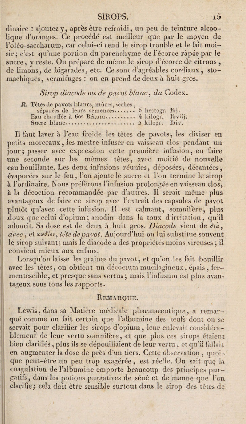 dînai re rajoutez y, après être refroidi, un peu de teinture alcoo¬ lique d’oranges. Ce procédé est meilleur que par le mpyen de roiéo-saccîiaruin, car celui-ci rend le sirop trouble et le fait moi¬ sir; c’est qu’une portion du parenchyme de l’écorce râpée par le sucre, y reste. On prépare de même le sirop d’écorce de citrons , de limons, de bigarades^ etc. Ce sont d’agréables cordiaux, sto- mfichiques, vermifuges : on en prend de deux à huit gros. Sh'op diacode ou de pavot hlanc^ du Codex. R. Têtes de pavots biaiics, mûres, sèdies , séparées de leurs semences..5 hectogr. îbj. Eau cbaufFée à 60» Tléaura.4 kilogr. îbvüj. Sucre blanc. 2 kilogr. îbiv. Il faut laver à l’eau froide les tètes de pavots, les diviser en petits morceaux, les mettre infuser en vaisseau clos pendant un jour; passer avec expression cette première infusion, en faire une seconde sur les mêmes têtes, avec moitié de nouvelle eau bouillante. Les deux infusions réunies, déposées, décantées, évaporées sur le feu^ l’on ajoute le sucre et l’on termine le sirop à l’ordinaire. Nous préférons l’infusion prolongée en vaisseau clos, à la décoction recommandée par d’autres. Il serait même plus avantageux de faire ce sirop avec l’extrait des capsules de pavot plutôt qu’avec cette infusion. Il est calmant, somnifère, plus doux que celui d’opium; anodin dans la toux d’irritation, qu’il adoucit. Sa dose est de deux a liuit gros. Diacode vient de é'/à, avec, et tête de pavot. Aujourd’lmi ou lui substitue souvent le sirop suivant; mais le diacode a des propriétés moins vireuses ; il convient mieux aux enfans. Lorsqu’on laisse les graines du pavot, et qu’on les fait bouillir avec les tètes, on obtient un décoctum mucilagineux, épais, fer¬ mentescible, et presque sans vertus ; mais i'iiifusuin est plus avan¬ tageux sous tous les rapports. Remarque. Lewis, dans sa Matière médicale pharmaceutique, a remar¬ qué comme un fait certain que l’albuniine des œufs dont on se servait pour clarifier les sirops d’opium, leur enlevait considéra¬ blement de leur vertu somnilère, et que plus ces sirops étaient bien clariSés , plus ils se dépouillaient de leur vertu, et qu’il fallait en augmenter la dose de près d’un tiers. Cette observation , quoi¬ que peut-être un peu trop exagérée, est réede. On Sriit qiu^ la coagulation de l’albumine emporte beaucoup des principes pur¬ gatifs, dans les potions purgatives de séné et de manne que l’on clarifie; cela doit être sensible surtout dans le sirop des têtes de