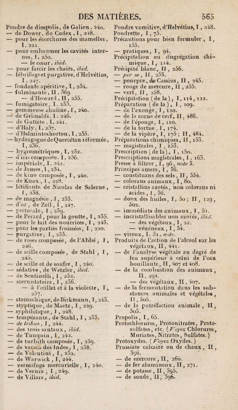 Poudre de diospolîs, de Galien , 24o. de Dower, du Codex , I, a iS. — pour les ëcorcliures des mamelles, 1. 221. — pour embaumer les cavités inter¬ nes, I, 200. — le coîur, iô/d. — pour farcir les chaifs, zdid. — féhrifugeet purgative, d’Helvétius^ 1, 247. — fondante apéritive, I, 234. — iulminante , II, 56g. — d’Howard , II, 255, — furaigatoire, I, 253. — gommeuse alcaline,!, 24o. —• de Grimaldi, 1.246. — de Guttète , I, 24i. — d’Haly, I, 267, — d’Helmintocliorton, 1,235. — liydragoguedeQuercétan réformée, 1,236. — liygrométriques , I, 262. — d’ilis composée, I, 206. — impériale, I, 242. — de James , ï , 234. — de kiuo composée, I, 24o. — de Knox , 1, 228. — létifiante de Nicolas de Salerne , !, 238. — de magnésie , I, 255. — d’or , de Zell, T , 247. — l'ectorale, I , 269. — de Pérard, pour la goutte, I,. 235. — pour le lait des nourrices, 1, 243. — pour les parties froissées, I , 220. — purgative, 1,235. — de roses composée, de PAhbé , I, 246. — de scille composée, de Stalil , I, 245. — de scille et de soufre, 1, 24o. — sédative, de Wetzler, iôid. — de Sentiiielli, 1, 262. — slernutatoire, 1 , 236. — à l’œillet et à la violette, I, 237. — stomachique, deBirkmann, I, 243. — styptique, de Maetz, 1, 249. — syphilitique , 1,248. — tempérante, de Stahl, 1 , 253. — de tnbus , 1, 244. — des trois santaux, ihid. — de Tunquin, 1, 242. — de turbith composée, I, 239. — de vacaca des Indes, 1,258. —- de Valentini, I, 252. — de Warwick , I, 244. — vermifuge mercurielle, I, 24o. — de Veniix , I , 249. — de Y ilia i s , ibid.. Poudre vomitive, d’Helvétius, 1,248.- Poudrette, 1, 76. Précautions pour bien formuler , I, i55. — pratiques, I, 94. Précipitatiou ou disgrégation chi¬ mique , I, ii4. Précipité blanc. II, 256. — per se , II, 255. — pourpre, de Cassius, II, 245. — rouge de mercure, 11,255. — vert. II, 258. Précipitation (de la), I, ii4, 122. Préparation ( de la ), 1, 109. — de l’axonge, I, 120. — de la corne de cerf, II, 486. — de l’éponge, I, 110. — de la tortue , 1, 174. — de la vipère, I, 175 ; II, 484. Préparations chimiques, II, i53. — magistrales , I , i53. Prescription ( de la), I, i5o. Prescriptions magistrales, I, i65. Presse à filtrer, I, 96, note 5. Principes amers, 1, 36. — constituans des sels, II, 354, — colorans animaux, I, 80. — cristallins azotés, non colorans ni acides , 1, 36. — doux des huiles, I, 5o ; II, 129, 302. — immédiats des animaux, I, 5i. — incristallisables non azotés, iôid. — des végétaux, I, 22. — vénéneux, 1,54. — vireux, I, 3i, note. Produits de l’action de l’alcool sur les végétaux, II, 441. — de l’analyse végétale au degré de feu supérieur à celui de l’eau bouillante, II, 4o7 et4o8. — de la combustion des animaux, II, 49!. — des végétaux, II, 4o7. — de la fermentation dans les sub¬ stances animales et végétales, I! , 5o5. — de la putréfaction animale , II, 5oo. Propolis, 1,65. Protochlorures, Protonitrates, Proto¬ sulfates, etc. ^^Voyez Chlorures, . Mariâtes, Nitrates, Sulfates. ) Protoxydes. ( Koyez Oxydes. ) Prussiate calcaire ou de chaux, II, 396. — de mercure , II, 260. — de fer alumineux, II, 271. — de potasse , II, 5g5. — de soude, II, 396.