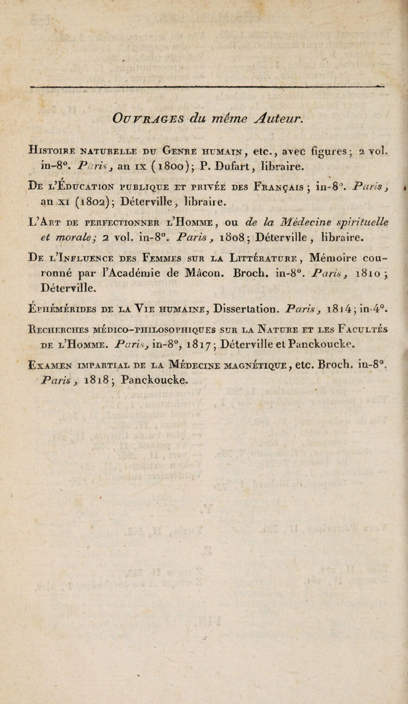 Ouvrages du meme Auteur. Histoire naturelle du Genre humain, etc., avec figures; 2 yol. in-'8®. ParU 3 an ix (1800); P. Diifart, libraire. f * ^De l’Education rurltque et privée des Français; in-S”. Paris^ » an XI (1802); Déterville, libraire. L’Art de perfectionner l’Homme, ou de la Médecine spirifiœlle et morale; 2 vol. in-8”. Paris, 1808; Déterville, libraire. De l’Influence des Femmes sur la Littérature , Mémoire cou¬ ronné par l’Académie de Mâcon. Broch. in-8®. Paris, 1810 ; Déterville. Éphémérides de la Vie humaine, Dissertation. Paris, i8i4;in*4°. Becherches médico-philosophiques sur la Nature et les Facultés de l’Homme. Paris, in-8°, 1817 ; Déterville elPanckoucke, Examen impartial de la Médecine magnétique, etc. Broch. in-8'’. Paris, 1818; Panckoucke. J