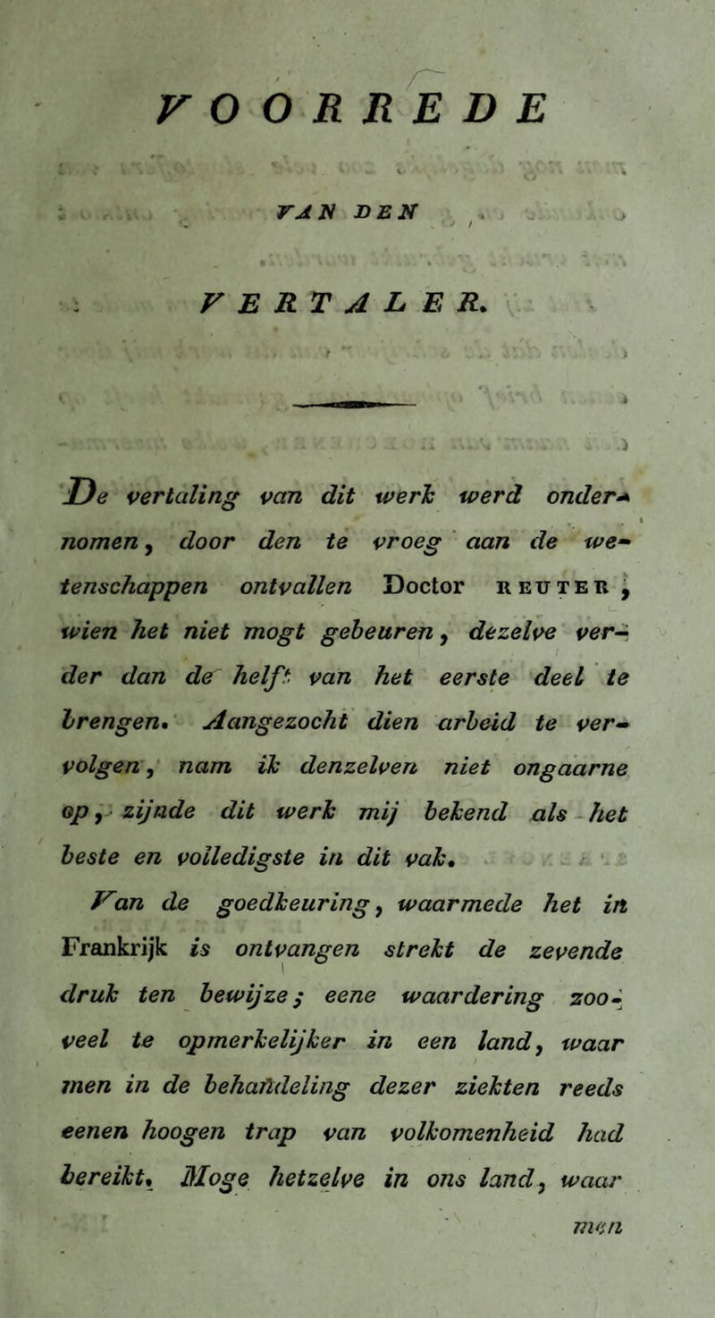 VOORREDE l ■ : V■ . ' _ ■ l. ^ ■ w- v ■ k'j ' ' * VAN DEN : VERTALER. V. ,ï \V.\% , >  6 . . > ' \ M • \ De vertaling van dit werk werd onder* nomen, door den te vroeg aan de we¬ tenschappen ontvallen Doctor reüteb , y — _ u wien het niet mogt gebeuren, dezelve ver- fc c/«7& de helft van het eerste deel te brengen• Aangezocht dien arbeid te ver¬ volgen , nam ik denzelven niet ongaarne op, zijnde dit werk mij bekend als het beste en volledigste in dit vak. Van de goedkeuring, waarmede het in Frankrijk is ontvangen strekt de zevende druk ten bewijze; eene waardering zoo¬ veel te opmerkelijker in een land, waar men in de behandeling dezer ziekten reeds eenen hoogen trap van volkomenheid had bereikt, Moge hetzelve in ons land, waar men