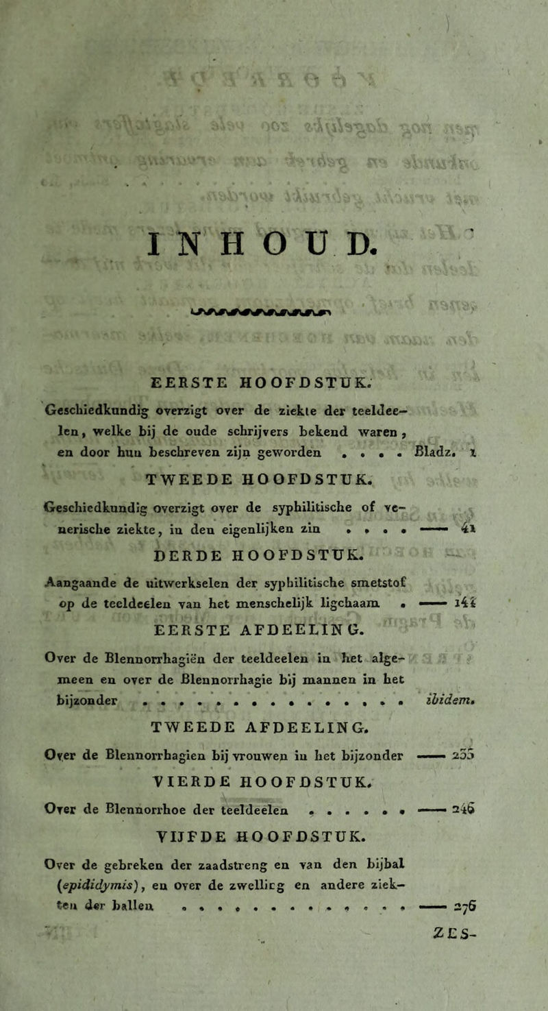 INHOUD. EERSTE HOOFDSTUK. Geschiedkundig overzigt over de ziekte der teeldee- len, welke bij de oude schrijvers bekend waren , en door hun beschreven zijn geworden .... Bladz. i TWEEDE HOOFDSTUK. Geschiedkundig overzigt over de syphilitische of ve¬ nerische ziekte, in den eigenlijken zin .... — DERDE HOOFDSTUK. Aangaande de uitwerkselen der syphilitische smetstof op de teeldeelen van het menschelijk ligchaam . —— i44 EERSTE AFDEELING. Over de Blennorrhagiën der teeldeelen in het alge¬ meen en over de JBlennorrhagie bij mannen in het bijzonder .. ibidem. TWEEDE AFDEELING. Over de Blennorrbagien bij vrouwen in het bijzonder —— z5ó VIERDE HOOFDSTUK. Over de Blennorrhoe der teeldeelen ...... —— 245 VIJFDE HOOFDSTUK. Over de gebreken der zaadstreng en van den bijbal (epididymis), en over de zwellicg en andere ziek¬ ten «Ur ballen ............. —— 276 ZES-