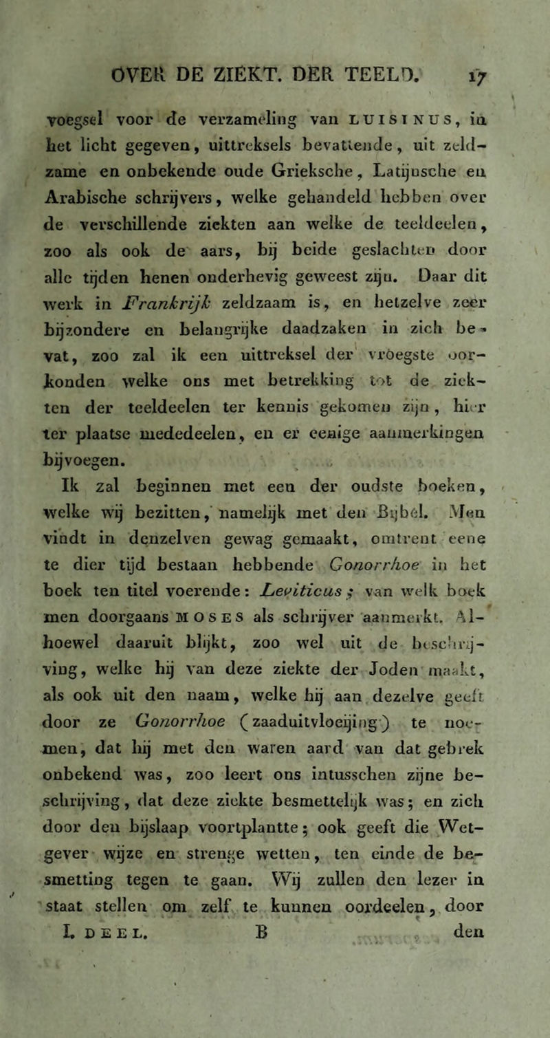 voegsel voor Re verzameling van luist nus, ia het licht gegeven, uittreksels bevattende, uit zeld¬ zame en onbekende oude Grieksche, Latijusche eu Arabische schrijvers, welke gehandeld hebben over de verschillende ziekten aan welke de teeldeclen, zoo als ook de aars, bij beide geslachten door alle tijden henen onderhevig geweest zijn. Daar dit werk in Frankrijk zeldzaam is, en hetzelve zeer bijzondere en belangrijke daadzaken in zich be^ vat, zoo zal ik een uittreksel der vröegste oor¬ konden welke ons met betrekking tot de ziek¬ ten der tceldeelen ter kennis gekomen zijn, hier ter plaatse mededeelen, eu er eenige aanmerkingen bijvoegen. Ik zal beginnen met een der oudste boeken, welke wij bezitten, namelijk met den Bijbel. Men vindt in denzelven gewag gemaakt, omtrent eene te dier tijd bestaan hebbende Gonorr/ioe in het boek ten titel voerende: Leviticus ,• van welk boek men doorgaans mos es als schrijver aanmerkt. Al¬ hoewel daaruit blijkt, zoo wel uit de beschrij¬ ving, welke hij van deze ziekte der Joden mankt, als ook uit den naam, welke hij aan dezelve geef t door ze Gonorrhoe (zaaduitvloeijing) te noe¬ men, dat hij met den waren aard van dat gebrek onbekend was, zoo leert ons intusschen zijne be¬ schrijving, dat deze ziekte besmettelijk was; en zich door den bijslaap voortplantte; ook geeft die Wet¬ gever wijze en strenge wetten, ten einde de be¬ smetting tegen te gaan. Wij zullen den lezer in staat stellen om zelf te kunnen oordeelen, door L deel. B den