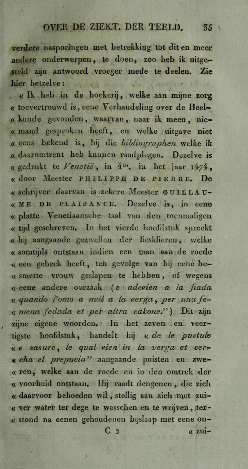 verdere nasporingen met betrekking tot dit en meer andere onderwerpen, te doen, zoo heb ik uitge- Steld zijn antwoord vroeger mede te deelen. Zie hier hetzelve: « Ik heb in de boekerij, welke aan mijne zorg « toevertrouwd is,eene Verhandeling over de Heel- « kunde gevonden, waarvan, naar ik meen, nie- « mand gesproken heelt, en welke uitgave niet « eens bekend is, bij die bibliographen welke ik « daaromtrent heb kunnen raadplegen. Dezelve is «gedrukt te Venetië, in 4to. iu bet jaar 1.474, «door Meester PHILIPPE DE PIERRE. De «schrijver daarvan is zekere Meester guillau- «ME DE PLAISAN CE. Dezelve is, in eene « platte Venetiaartsche taal van den toenmaligcn « tijd geschreven. In het vierde hoofdstuk spreekt « bij aangaande gezwellen der liesklieren, welke « somtijds ontstaan indien een man aan de roede «een gebrek heeft, ten gevolge van bij eene be- « smette vrouw geslapen te hebben, of wegens « eene andere ooi’zaak (e adevien a la jiada « quando Porno a mal a la verga, per una jë- « mena fedada et per altra cakone.”) Dit zijn zijne eigene woorden. In het zeven en veer¬ tigste hoofdstuk, handelt bij «de le pustule «e sasure, le qual vien in la verga et eer<- « cha el prepucio ” aangaande puisten en zwe- « ren, welke aan de roede en in den omtrek der « voorhuid ontstaan. Hij raadt dengenen, die zich « daarvoor behoeden wil , stellig aan zich met zui- « ver water ter dege te wasschen en te wrijven, ter- « stond na eenen gehoudenen bijslaap met eene on- C 2 « zui-