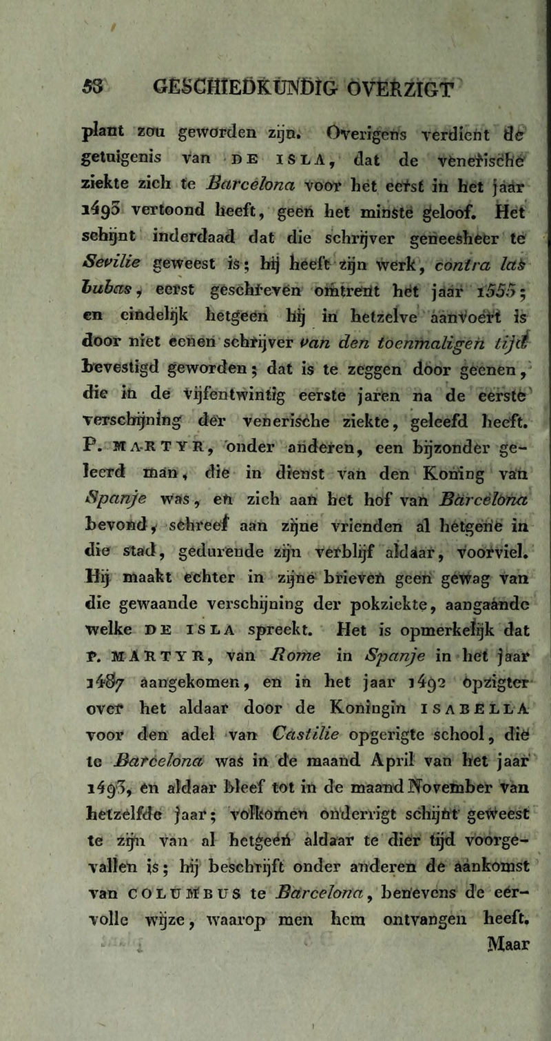 53 GÈSCHtEDKfJNÖlG OVERZIGT plant zau geworden zijn. Overigens verdient dér getuigenis van de is LA, dat de vènebisché ziekte zich te Earcelona voor het eetst in het jaar i4g5 vertoond heeft, geen het minste geloof. Het schijnt inderdaad dat die schrijver geneesheer té Sevilie geweest is; hij heeft zijn wérk, contra lab lubas, eerst géschi-evén omtrent het jaar i55n; en eindelijk hetgeen bij in hetzelve aanVoétt is door niet eenen schrijver van den toenmaligeh tijd bevestigd geworden; dat is te zeggen door geenen, die in de Vijfentwintig eerste jaren na de eerstè verschijning der venerische ziekte, geleefd heeft. P. ma-RTYR, onder anderen, een bijzonder ge¬ leerd man, die in dienst van den Koning van Spanje was, en zich aan het hof van Bdrcèïöna bevond* schreef aan zijne vrienden al hetgerie in die stad, gedurende zijn verblijf aldaar, voorviel. Hg maakt echter in zijné brievêti geen gewag van die gewaande verschijning der pokziekte, aangaande Welke DE is la spreekt. Het is opmerkelijk dat T. M A R T Y R, van B ome in Spanje in het j aar i4$7 aangekomen, en in bet jaar i4()2 Opzigter oveï* het aldaar door de Koningin isabellA voor den adel van Castilie opgerigte school, dié te Bafcelona was in de maand April van het jaar 1491, en aldaar bleef tot in de maand November van hetzelfde jaar; volkomen ondei'vigt schijnt geweest te zijn van al hetgeéii aldaar te dier tijd voorge¬ vallen is; hij beschrijft onder anderen de aankomst van coluMbus te Bdrcelona, benevens de eer¬ volle wijze, waarop men hem ontvangen heeft. »• •• i Maar